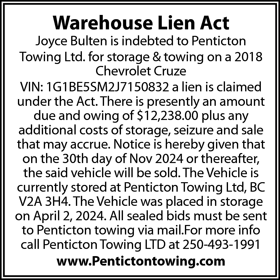 Warehouse Lien Act <br> <br>Joyce  Warehouse Lien Act    Joyce Bulten is indebted to Penticton  Towing Ltd. for storage & towing on a 2018  Chevrolet Cruze  VIN: 1G1BE5SM2J7150832 a lien is claimed  under the Act. There is presently an amount  due and owing of $12,238.00 plus any  additional costs of storage, seizure and sale  that may accrue. Notice is hereby given that  on the 30th day of Nov 2024 or thereafter,  the said vehicle will be sold. The Vehicle is  currently stored at Penticton Towing Ltd, BC  V2A 3H4. The Vehicle was placed in storage  on April 2, 2024. All sealed bids must be sent  to Penticton towing via mail.For more info  call Penticton Towing LTD at 250-493-1991  www.Pentictontowing.com    