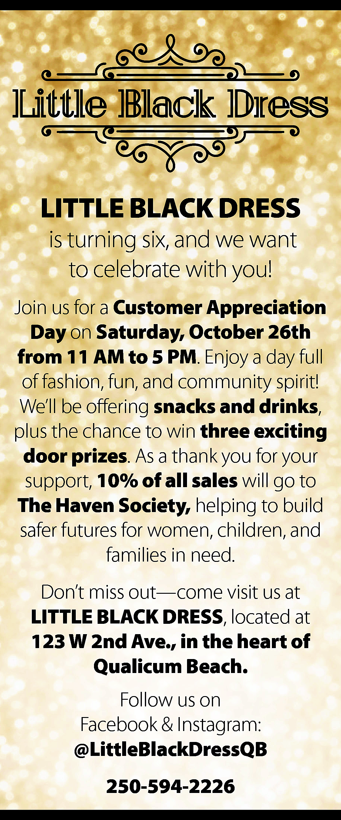 LITTLE BLACK DRESS <br>is turning  LITTLE BLACK DRESS  is turning six, and we want  to celebrate with you!    Join us for a Customer Appreciation  Day on Saturday, October 26th  from 11 AM to 5 PM. Enjoy a day full  of fashion, fun, and community spirit!  We’ll be offering snacks and drinks,  plus the chance to win three exciting  door prizes. As a thank you for your  support, 10% of all sales will go to  The Haven Society, helping to build  safer futures for women, children, and  families in need.  Don’t miss out—come visit us at  LITTLE BLACK DRESS, located at  123 W 2nd Ave., in the heart of  Qualicum Beach.  Follow us on  Facebook & Instagram:  @LittleBlackDressQB  250-594-2226    