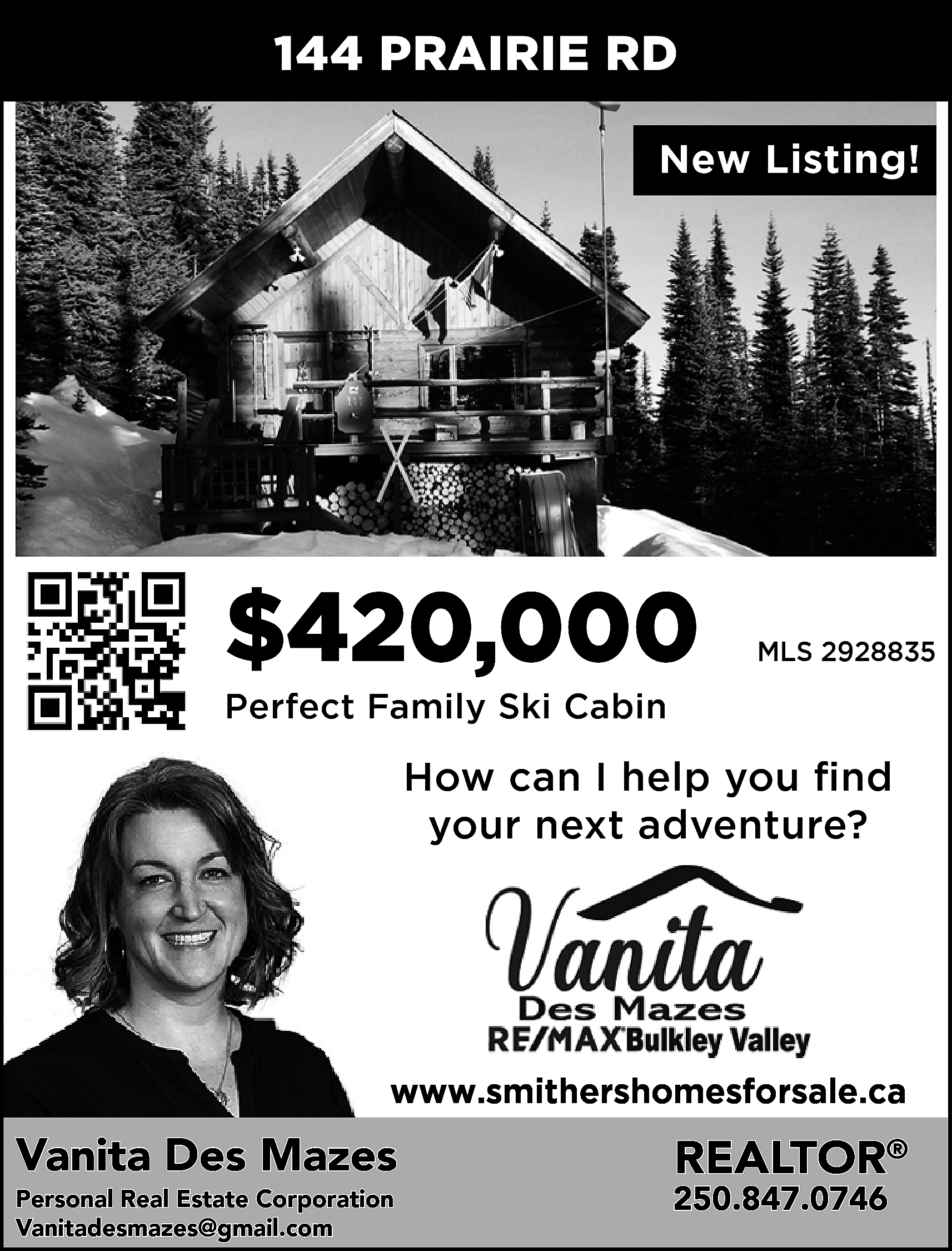 144 PRAIRIE RD <br>New Listing!  144 PRAIRIE RD  New Listing!    $420,000    MLS 2928835    Perfect Family Ski Cabin    How can I help you find  your next adventure?    www.smithershomesforsale.ca    Vanita Des Mazes  Personal Real Estate Corporation  Vanitadesmazes@gmail.com    REALTOR®    250.847.0746    