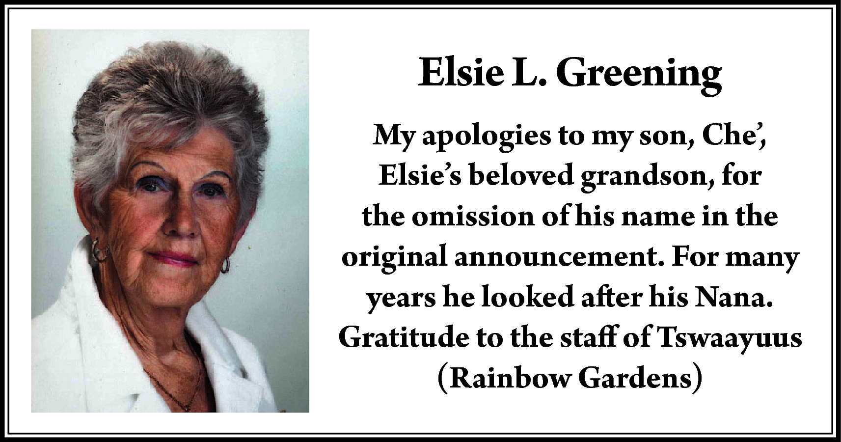 Elsie L. Greening <br>My apologies  Elsie L. Greening  My apologies to my son, Che’,  Elsie’s beloved grandson, for  the omission of his name in the  original announcement. For many  years he looked after his Nana.  Gratitude to the staff of Tswaayuus  (Rainbow Gardens)    