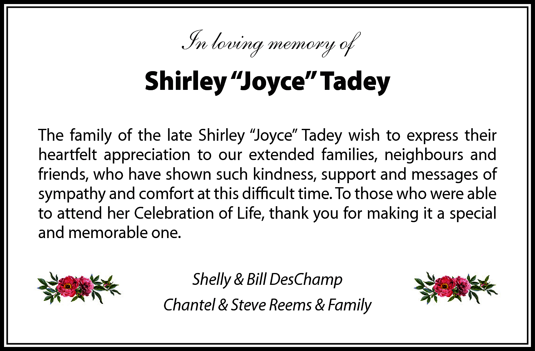 In loving memory of <br>Shirley  In loving memory of  Shirley “Joyce” Tadey  The family of the late Shirley “Joyce” Tadey wish to express their  heartfelt appreciation to our extended families, neighbours and  friends, who have shown such kindness, support and messages of  sympathy and comfort at this difficult time. To those who were able  to attend her Celebration of Life, thank you for making it a special  and memorable one.  Shelly & Bill DesChamp  Chantel & Steve Reems & Family    