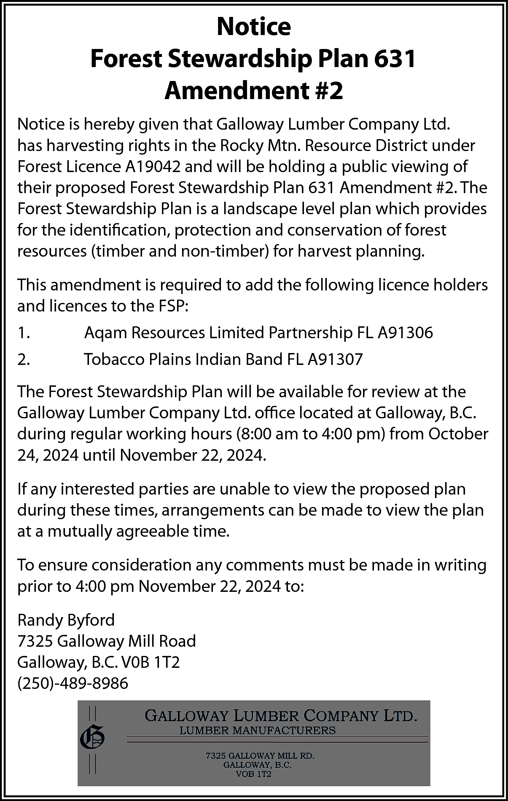 Notice <br>Forest Stewardship Plan 631  Notice  Forest Stewardship Plan 631  Amendment #2  Notice is hereby given that Galloway Lumber Company Ltd.  has harvesting rights in the Rocky Mtn. Resource District under  Forest Licence A19042 and will be holding a public viewing of  their proposed Forest Stewardship Plan 631 Amendment #2. The  Forest Stewardship Plan is a landscape level plan which provides  for the identification, protection and conservation of forest  resources (timber and non-timber) for harvest planning.  This amendment is required to add the following licence holders  and licences to the FSP:  1.    Aqam Resources Limited Partnership FL A91306    2.    Tobacco Plains Indian Band FL A91307    The Forest Stewardship Plan will be available for review at the  Galloway Lumber Company Ltd. office located at Galloway, B.C.  during regular working hours (8:00 am to 4:00 pm) from October  24, 2024 until November 22, 2024.  If any interested parties are unable to view the proposed plan  during these times, arrangements can be made to view the plan  at a mutually agreeable time.  To ensure consideration any comments must be made in writing  prior to 4:00 pm November 22, 2024 to:  Randy Byford  7325 Galloway Mill Road  Galloway, B.C. V0B 1T2  (250)-489-8986    