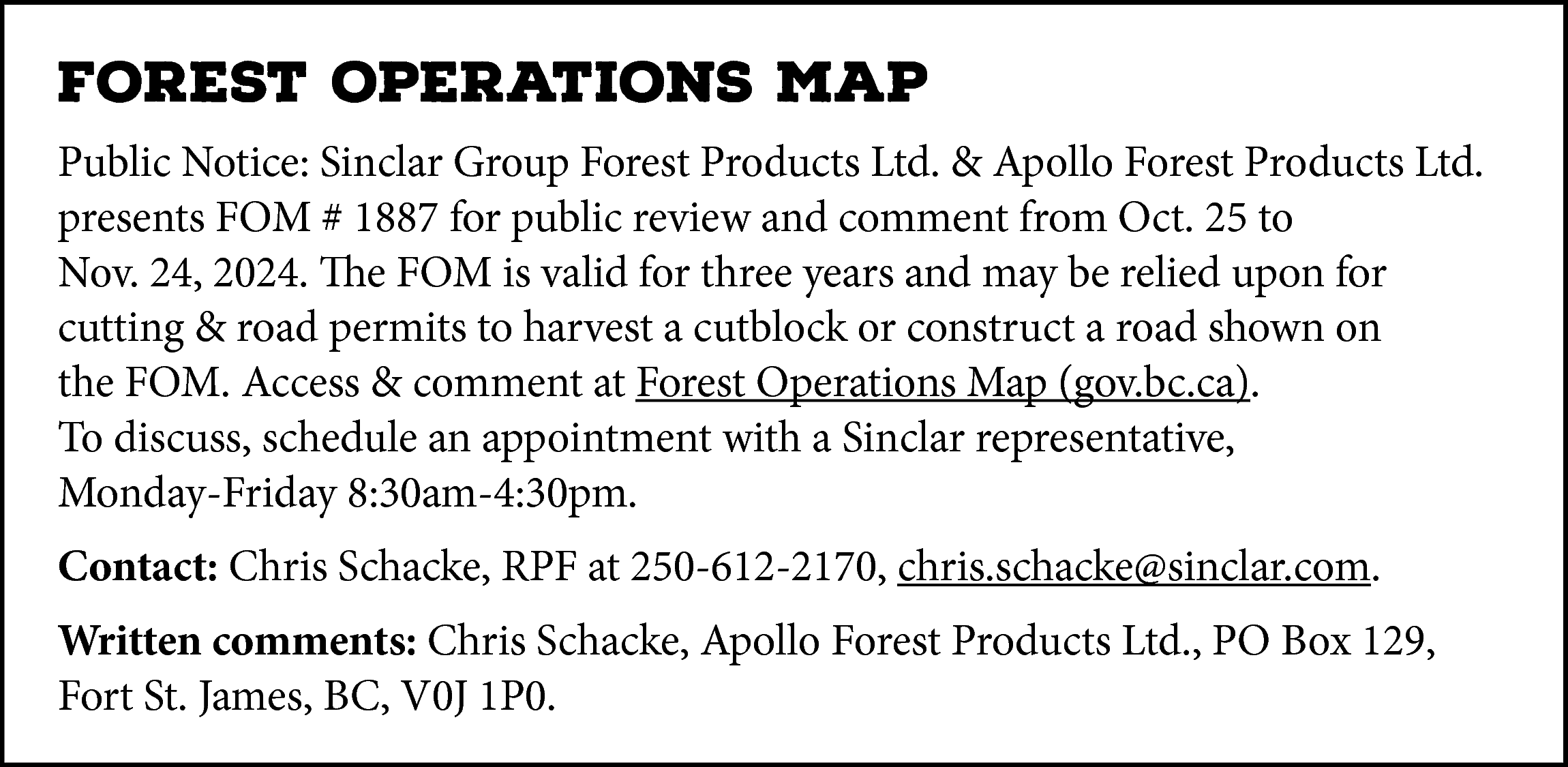 FOREST OPERATIONS MAP <br>Public Notice:  FOREST OPERATIONS MAP  Public Notice: Sinclar Group Forest Products Ltd. & Apollo Forest Products Ltd.  presents FOM # 1887 for public review and comment from Oct. 25 to  Nov. 24, 2024. The FOM is valid for three years and may be relied upon for  cutting & road permits to harvest a cutblock or construct a road shown on  the FOM. Access & comment at Forest Operations Map (gov.bc.ca).  To discuss, schedule an appointment with a Sinclar representative,  Monday-Friday 8:30am-4:30pm.  Contact: Chris Schacke, RPF at 250-612-2170, chris.schacke@sinclar.com.  Written comments: Chris Schacke, Apollo Forest Products Ltd., PO Box 129,  Fort St. James, BC, V0J 1P0.    