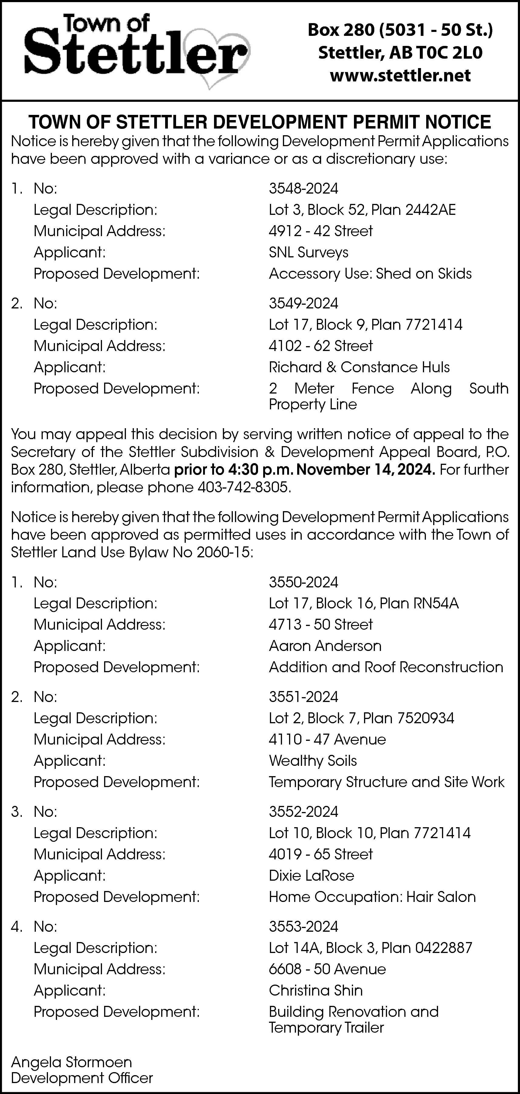 Box 280 (5031 - 50  Box 280 (5031 - 50 St.)  Stettler, AB T0C 2L0  www.stettler.net  TOWN OF STETTLER DEVELOPMENT PERMIT NOTICE    Notice is hereby given that the following Development Permit Applications  have been approved with a variance or as a discretionary use:  1. No:  Legal Description:  Municipal Address:  Applicant:  Proposed Development:    3548-2024  Lot 3, Block 52, Plan 2442AE  4912 - 42 Street  SNL Surveys  Accessory Use: Shed on Skids    2. No:  Legal Description:  Municipal Address:  Applicant:  Proposed Development:    3549-2024  Lot 17, Block 9, Plan 7721414  4102 - 62 Street  Richard & Constance Huls  2 Meter Fence Along South  Property Line    You may appeal this decision by serving written notice of appeal to the  Secretary of the Stettler Subdivision & Development Appeal Board, P.O.  Box 280, Stettler,Alberta prior to 4:30 p.m. November 14, 2024. For further  information, please phone 403-742-8305.  Notice is hereby given that the following Development Permit Applications  have been approved as permitted uses in accordance with the Town of  Stettler Land Use Bylaw No 2060-15:  1. No:  Legal Description:  Municipal Address:  Applicant:  Proposed Development:    3550-2024  Lot 17, Block 16, Plan RN54A  4713 - 50 Street  Aaron Anderson  Addition and Roof Reconstruction    2. No:  Legal Description:  Municipal Address:  Applicant:  Proposed Development:    3551-2024  Lot 2, Block 7, Plan 7520934  4110 - 47 Avenue  Wealthy Soils  Temporary Structure and Site Work    3. No:  Legal Description:  Municipal Address:  Applicant:  Proposed Development:    3552-2024  Lot 10, Block 10, Plan 7721414  4019 - 65 Street  Dixie LaRose  Home Occupation: Hair Salon    4. No:  Legal Description:  Municipal Address:  Applicant:  Proposed Development:    3553-2024  Lot 14A, Block 3, Plan 0422887  6608 - 50 Avenue  Christina Shin  Building Renovation and  Temporary Trailer    Angela Stormoen  Development Officer    