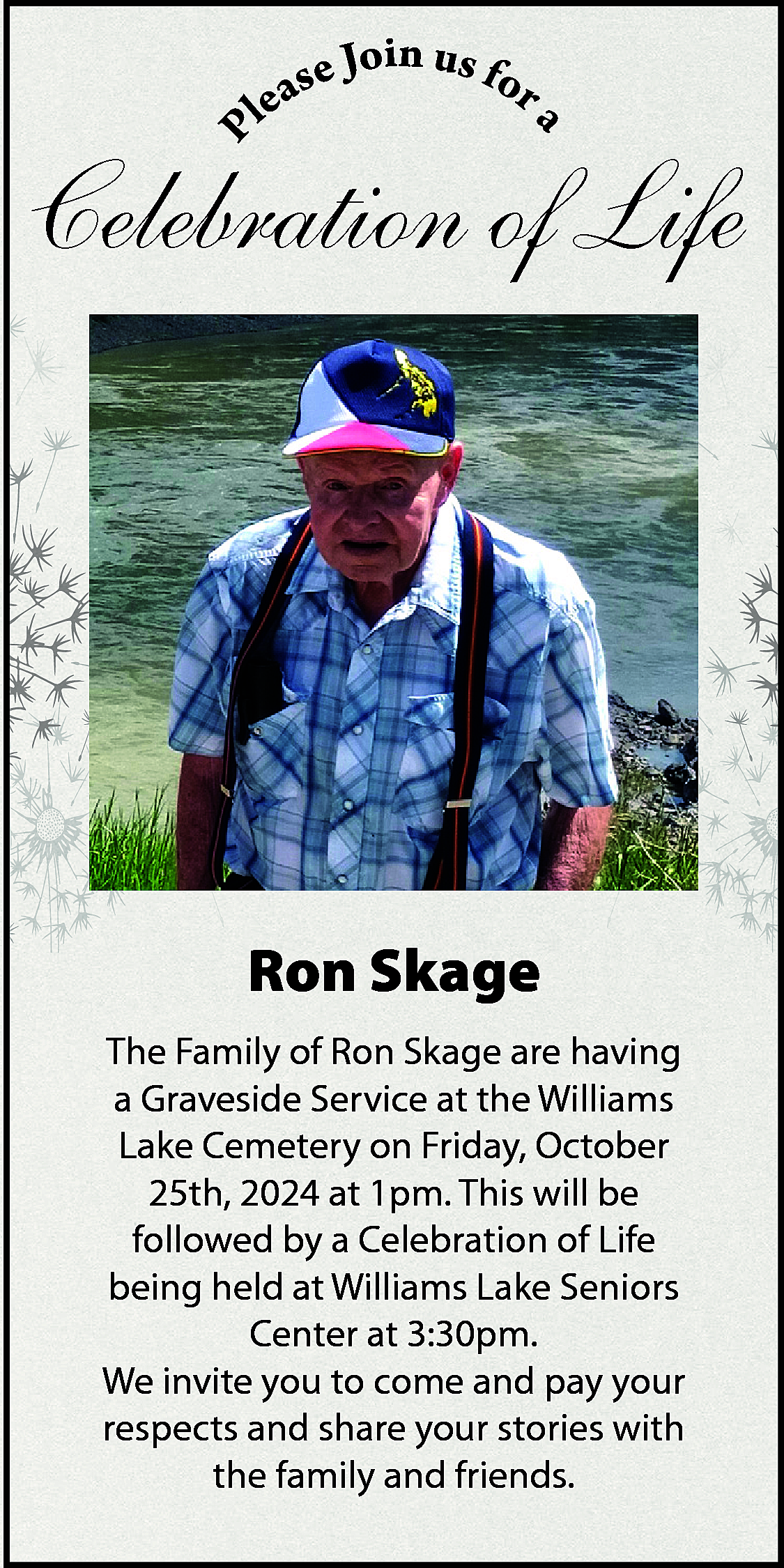 P <br> <br>a <br> <br>in  P    a    in u  se Jo s for  a  e  l    Celebration of Life    Ron Skage  The Family of Ron Skage are having  a Graveside Service at the Williams  Lake Cemetery on Friday, October  25th, 2024 at 1pm. This will be  followed by a Celebration of Life  being held at Williams Lake Seniors  Center at 3:30pm.  We invite you to come and pay your  respects and share your stories with  the family and friends.    