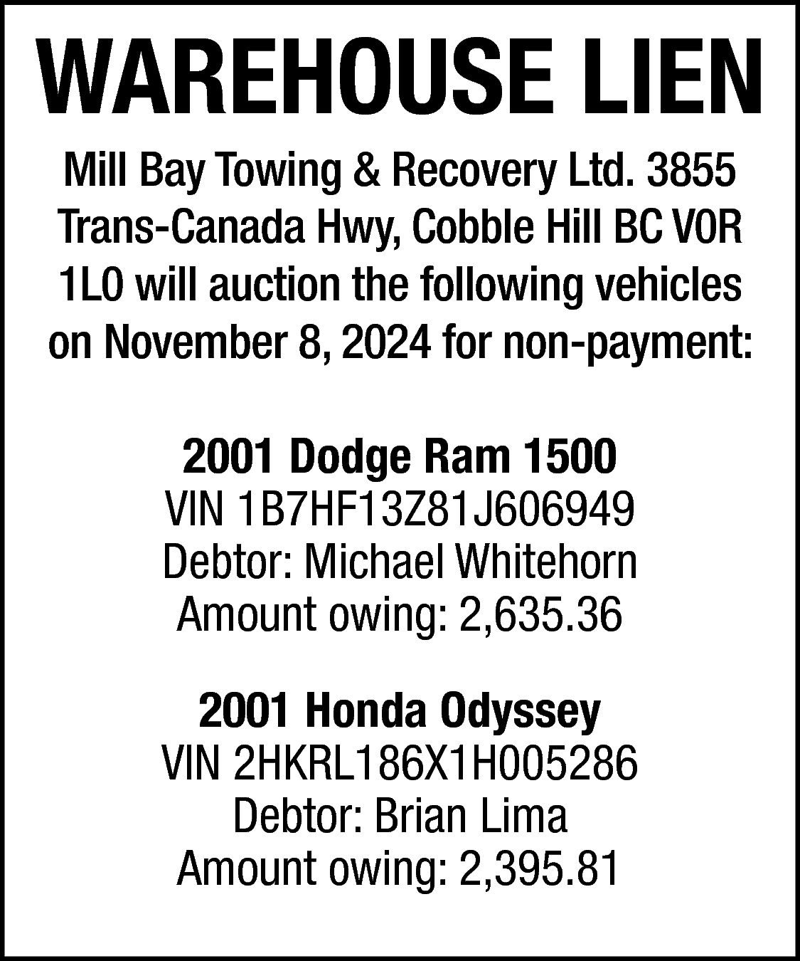 WAREHOUSE LIEN <br>Mill Bay Towing  WAREHOUSE LIEN  Mill Bay Towing & Recovery Ltd. 3855  Trans-Canada Hwy, Cobble Hill BC V0R  1L0 will auction the following vehicles  on November 8, 2024 for non-payment:    2001 Dodge Ram 1500  VIN 1B7HF13Z81J606949  Debtor: Michael Whitehorn  Amount owing: 2,635.36  2001 Honda Odyssey  VIN 2HKRL186X1H005286  Debtor: Brian Lima  Amount owing: 2,395.81    