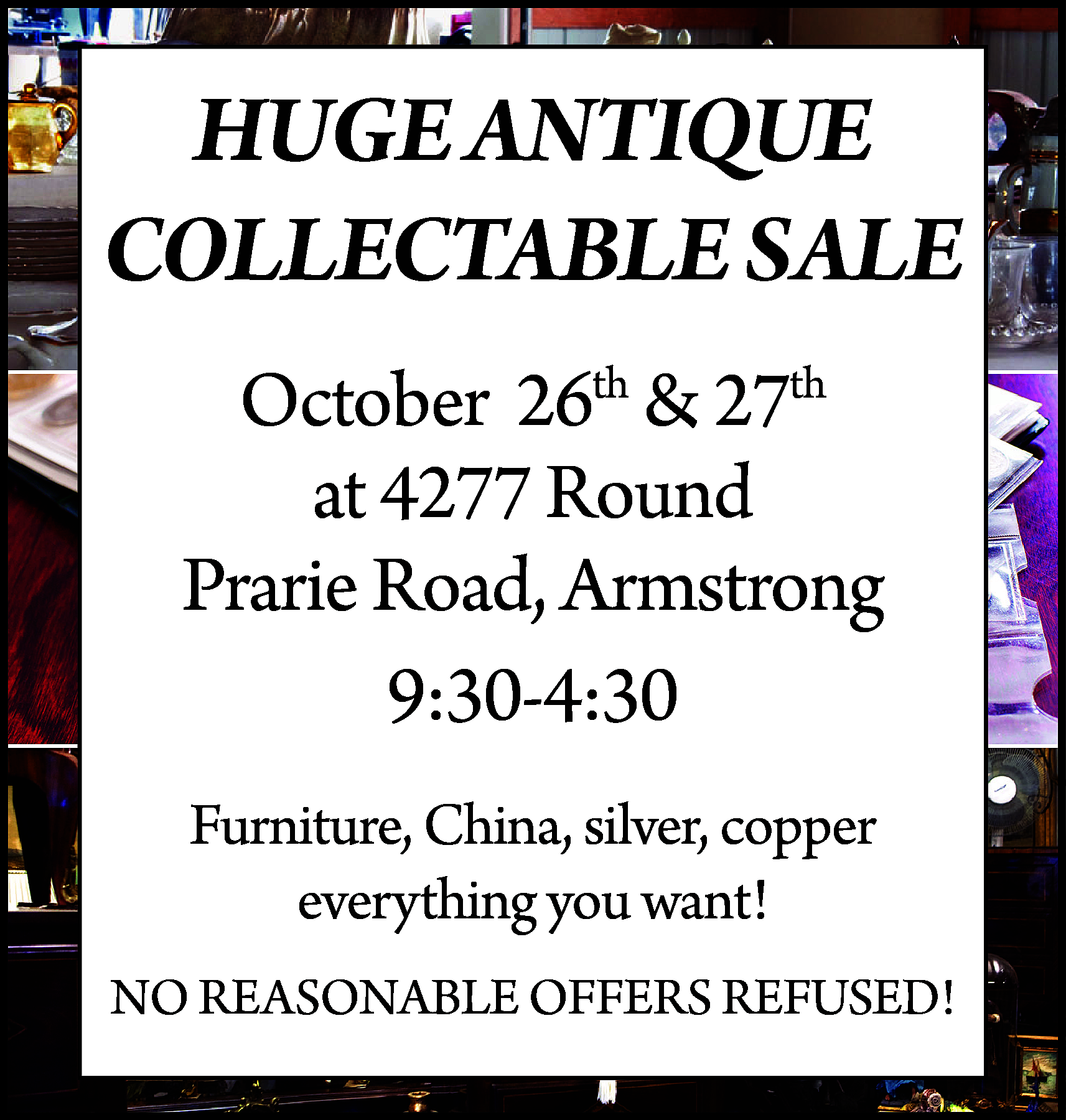 HUGE ANTIQUE <br>COLLECTABLE SALE <br>October  HUGE ANTIQUE  COLLECTABLE SALE  October 26th & 27th  at 4277 Round  Prarie Road, Armstrong  9:30-4:30  Furniture, China, silver, copper  everything you want!  NO REASONABLE OFFERS REFUSED!    