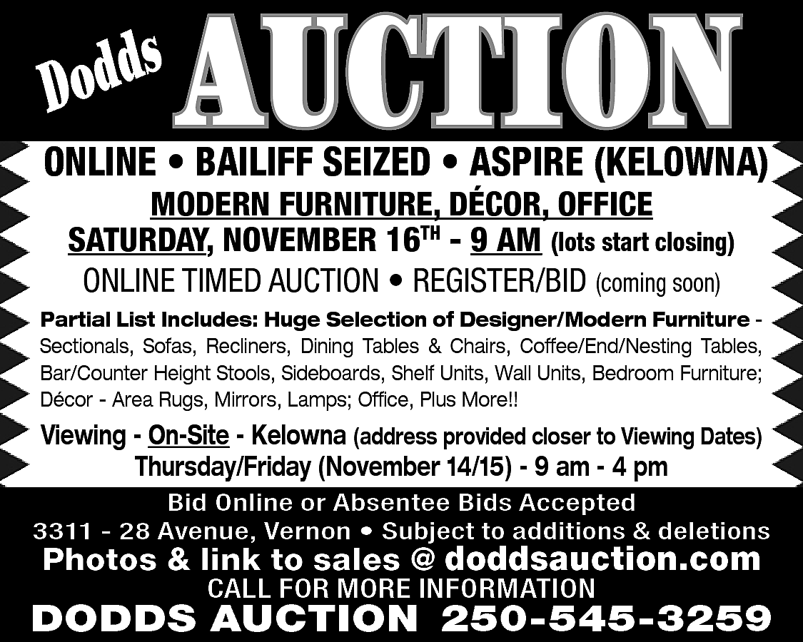 s <br>Dodd <br> <br>AUCTION <br>  s  Dodd    AUCTION    ONLINE • BAILIFF SEIZED • ASPIRE (KELOWNA)  MODERN FURNITURE, DÉCOR, OFFICE  SATURDAY, NOVEMBER 16TH - 9 AM (lots start closing)  ONLINE TIMED AUCTION • REGISTER/BID (coming soon)    Partial List Includes: Huge Selection of Designer/Modern Furniture Sectionals, Sofas, Recliners, Dining Tables & Chairs, Coffee/End/Nesting Tables,  Bar/Counter Height Stools, Sideboards, Shelf Units, Wall Units, Bedroom Furniture;  Décor - Area Rugs, Mirrors, Lamps; Office, Plus More!!    Viewing - On-Site - Kelowna (address provided closer to Viewing Dates)  Thursday/Friday (November 14/15) - 9 am - 4 pm  Bid Online or Absentee Bids Accepted  3311 - 28 Avenue, Vernon • Subject to additions & deletions    Photos & link to sales @ doddsauction.com  CALL FOR MORE INFORMATION    DODDS AUCTION 250-545-3259    