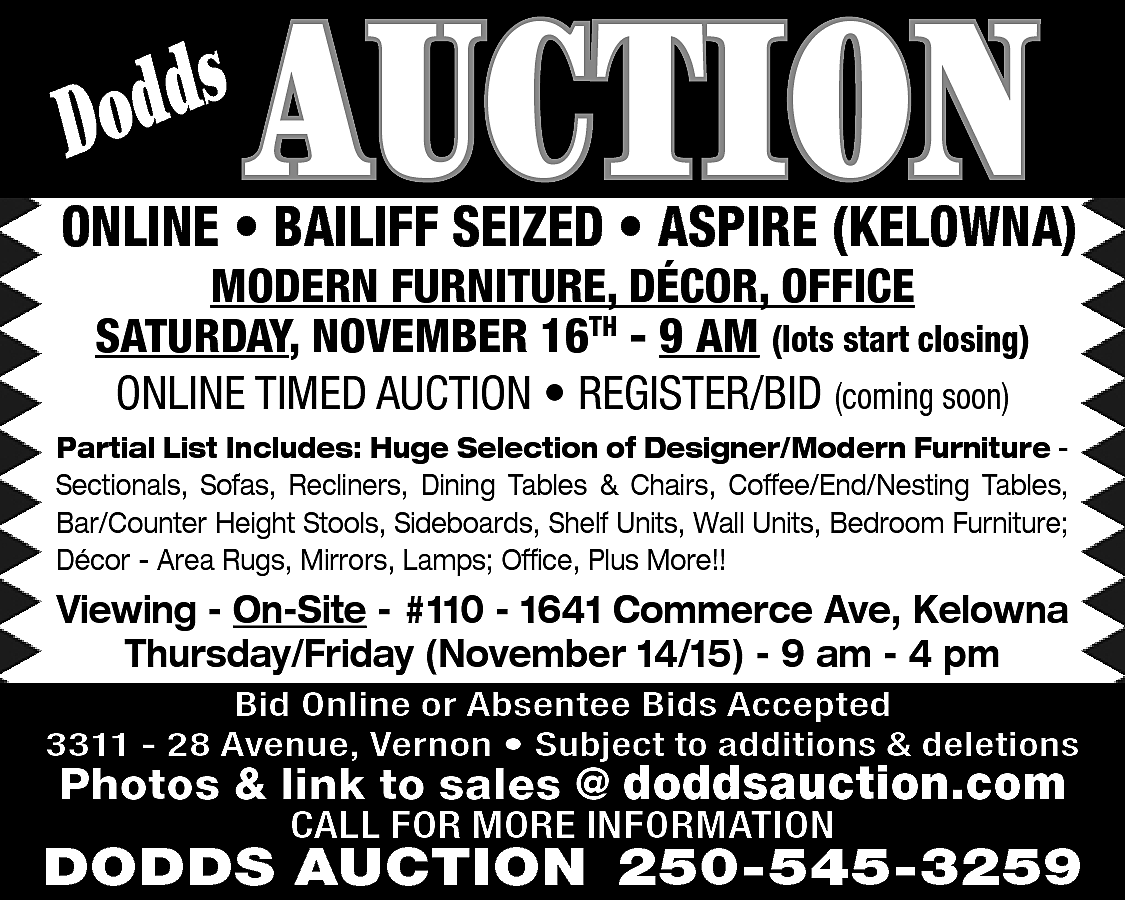 s <br>Dodd <br> <br>AUCTION <br>  s  Dodd    AUCTION    ONLINE • BAILIFF SEIZED • ASPIRE (KELOWNA)  MODERN FURNITURE, DÉCOR, OFFICE  SATURDAY, NOVEMBER 16TH - 9 AM (lots start closing)  ONLINE TIMED AUCTION • REGISTER/BID (coming soon)    Partial List Includes: Huge Selection of Designer/Modern Furniture Sectionals, Sofas, Recliners, Dining Tables & Chairs, Coffee/End/Nesting Tables,  Bar/Counter Height Stools, Sideboards, Shelf Units, Wall Units, Bedroom Furniture;  Décor - Area Rugs, Mirrors, Lamps; Office, Plus More!!    Viewing - On-Site - #110 - 1641 Commerce Ave, Kelowna  Thursday/Friday (November 14/15) - 9 am - 4 pm  Bid Online or Absentee Bids Accepted  3311 - 28 Avenue, Vernon • Subject to additions & deletions    Photos & link to sales @ doddsauction.com  CALL FOR MORE INFORMATION    DODDS AUCTION 250-545-3259    