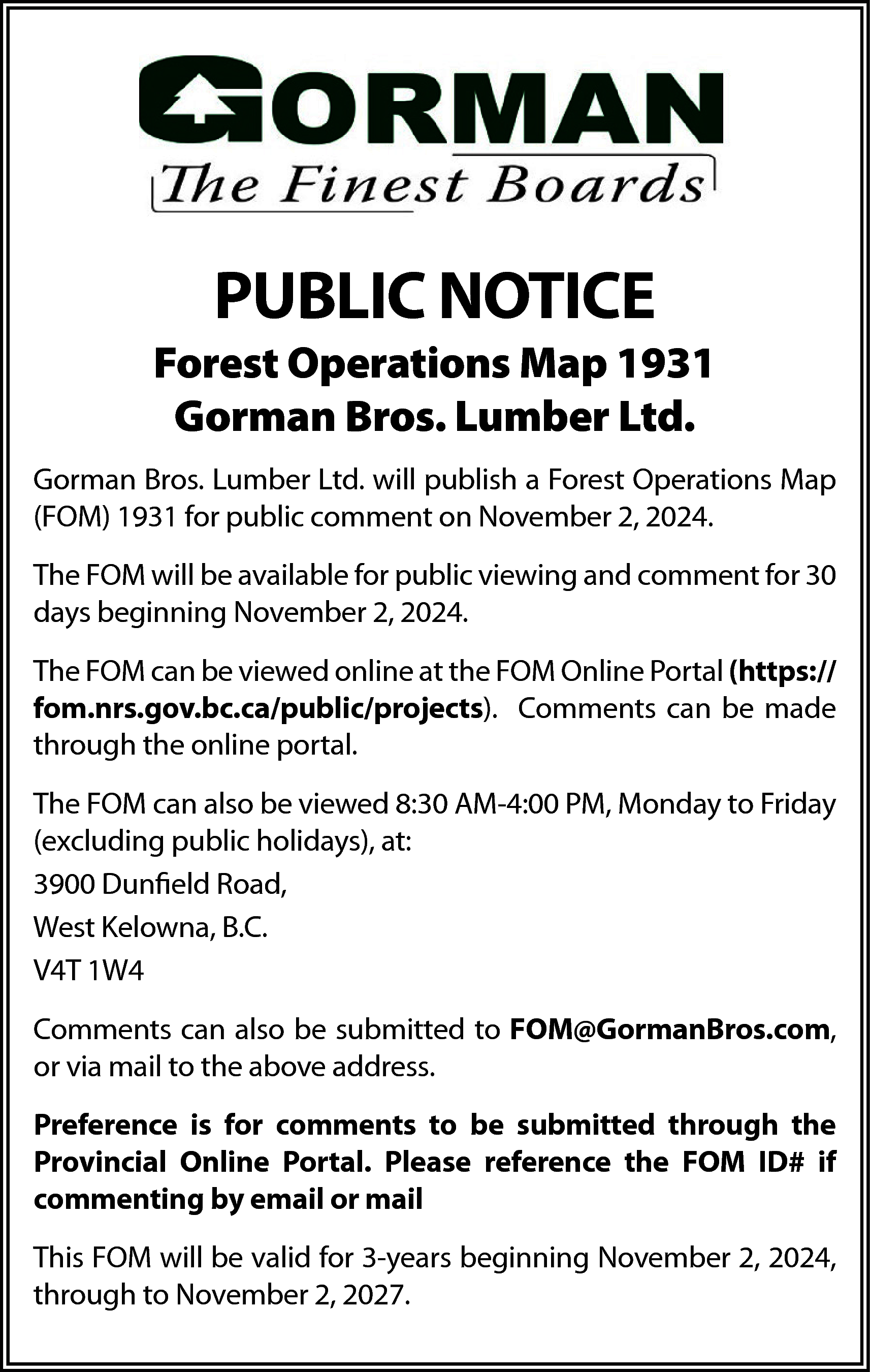 PUBLIC NOTICE <br> <br>Forest Operations  PUBLIC NOTICE    Forest Operations Map 1931  Gorman Bros. Lumber Ltd.  Gorman Bros. Lumber Ltd. will publish a Forest Operations Map  (FOM) 1931 for public comment on November 2, 2024.  The FOM will be available for public viewing and comment for 30  days beginning November 2, 2024.  The FOM can be viewed online at the FOM Online Portal (https://  fom.nrs.gov.bc.ca/public/projects). Comments can be made  through the online portal.  The FOM can also be viewed 8:30 AM-4:00 PM, Monday to Friday  (excluding public holidays), at:  3900 Dunfield Road,  West Kelowna, B.C.  V4T 1W4  Comments can also be submitted to FOM@GormanBros.com,  or via mail to the above address.  Preference is for comments to be submitted through the  Provincial Online Portal. Please reference the FOM ID# if  commenting by email or mail  This FOM will be valid for 3-years beginning November 2, 2024,  through to November 2, 2027.    