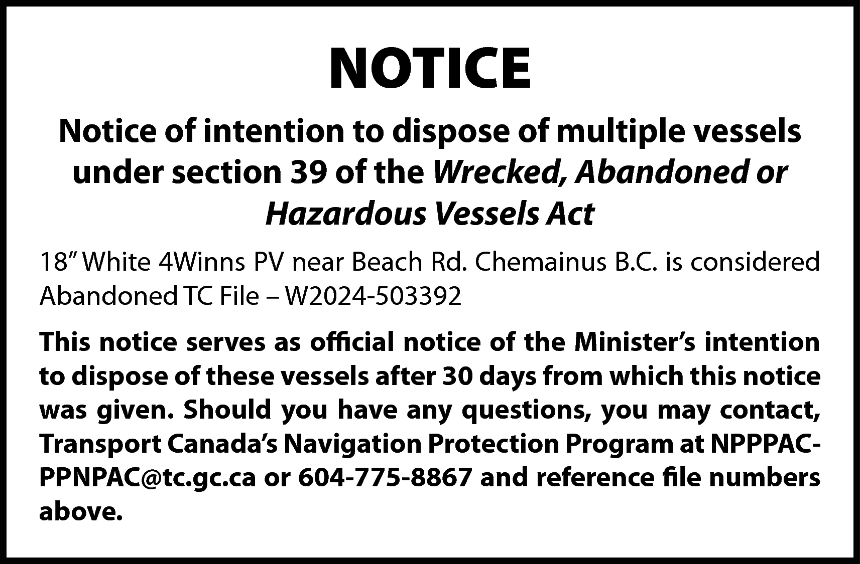 NOTICE <br>Notice of intention to  NOTICE  Notice of intention to dispose of multiple vessels  under section 39 of the Wrecked, Abandoned or  Hazardous Vessels Act  18” White 4Winns PV near Beach Rd. Chemainus B.C. is considered  Abandoned TC File – W2024-503392  This notice serves as official notice of the Minister’s intention  to dispose of these vessels after 30 days from which this notice  was given. Should you have any questions, you may contact,  Transport Canada’s Navigation Protection Program at NPPPACPPNPAC@tc.gc.ca or 604-775-8867 and reference file numbers  above.    