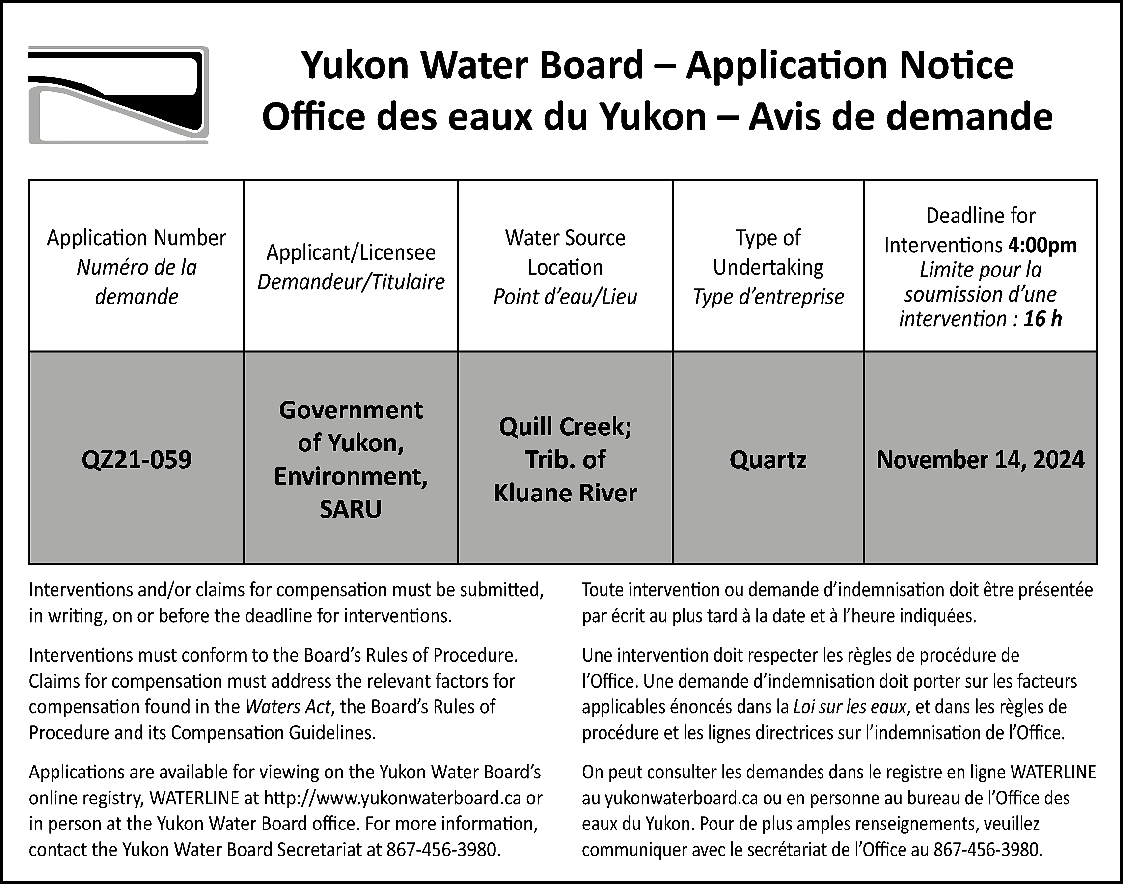 Yukon Water Board – Application  Yukon Water Board – Application Notice  Office des eaux du Yukon – Avis de demande  Application Number  Numéro de la  demande    Applicant/Licensee  Demandeur/Titulaire    Water Source  Location  Point d’eau/Lieu    Type of  Undertaking  Type d’entreprise    Deadline for  Interventions 4:00pm  Limite pour la  soumission d’une  intervention : 16 h    QZ21-059    Government  of Yukon,  Environment,  SARU    Quill Creek;  Trib. of  Kluane River    Quartz    November 14, 2024    Interventions and/or claims for compensation must be submitted,  in writing, on or before the deadline for interventions.    Toute intervention ou demande d’indemnisation doit être présentée  par écrit au plus tard à la date et à l’heure indiquées.    Interventions must conform to the Board’s Rules of Procedure.  Claims for compensation must address the relevant factors for  compensation found in the Waters Act, the Board’s Rules of  Procedure and its Compensation Guidelines.    Une intervention doit respecter les règles de procédure de  l’Office. Une demande d’indemnisation doit porter sur les facteurs  applicables énoncés dans la Loi sur les eaux, et dans les règles de  procédure et les lignes directrices sur l’indemnisation de l’Office.    Applications are available for viewing on the Yukon Water Board’s  online registry, WATERLINE at http://www.yukonwaterboard.ca or  in person at the Yukon Water Board office. For more information,  contact the Yukon Water Board Secretariat at 867-456-3980.    On peut consulter les demandes dans le registre en ligne WATERLINE  au yukonwaterboard.ca ou en personne au bureau de l’Office des  eaux du Yukon. Pour de plus amples renseignements, veuillez  communiquer avec le secrétariat de l’Office au 867-456-3980.    