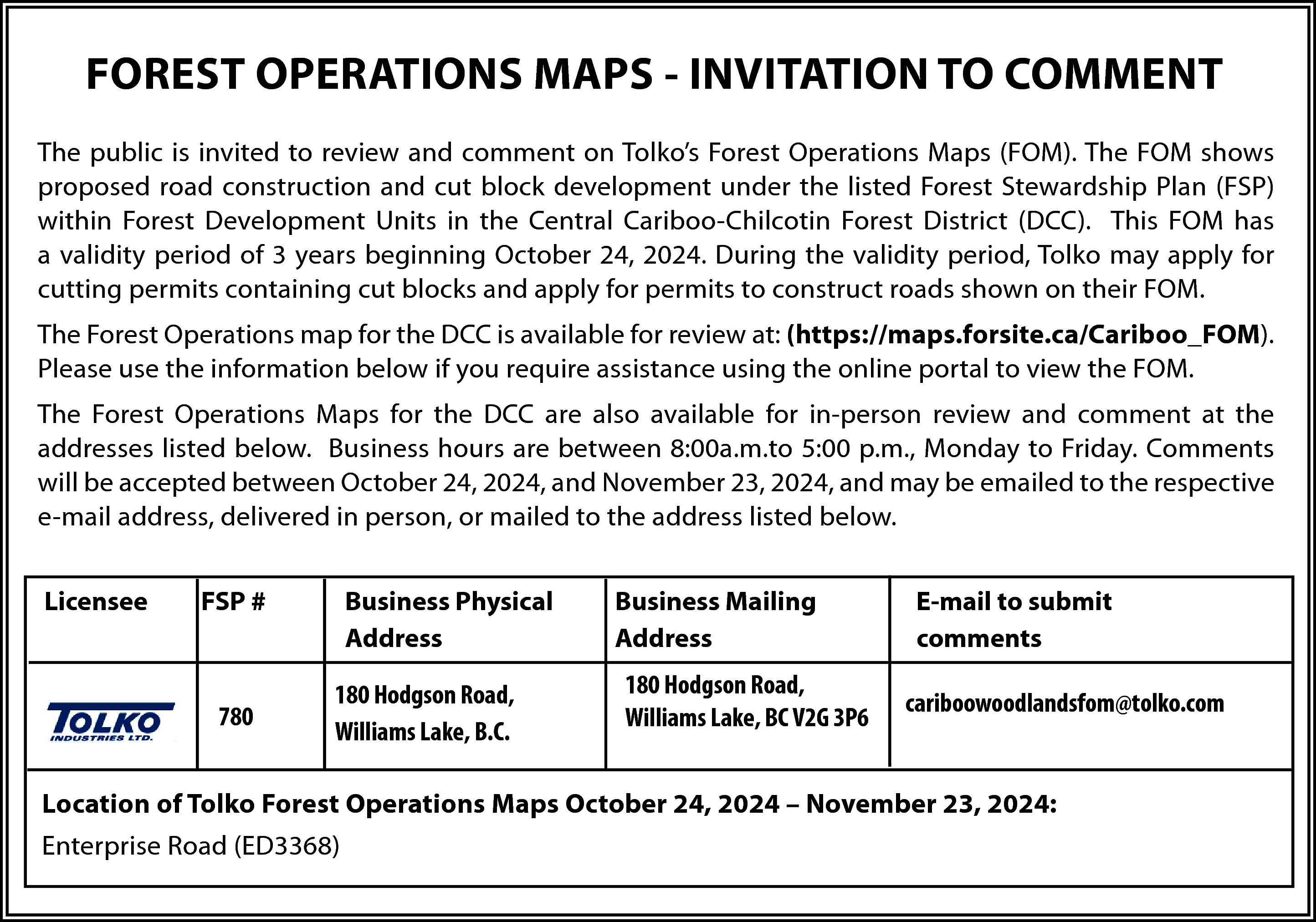 FOREST OPERATIONS MAPS - INVITATION  FOREST OPERATIONS MAPS - INVITATION TO COMMENT  The public is invited to review and comment on Tolko’s Forest Operations Maps (FOM). The FOM shows  proposed road construction and cut block development under the listed Forest Stewardship Plan (FSP)  within Forest Development Units in the Central Cariboo-Chilcotin Forest District (DCC). This FOM has  a validity period of 3 years beginning October 24, 2024. During the validity period, Tolko may apply for  cutting permits containing cut blocks and apply for permits to construct roads shown on their FOM.  The Forest Operations map for the DCC is available for review at: (https://maps.forsite.ca/Cariboo_FOM).  Please use the information below if you require assistance using the online portal to view the FOM.  The Forest Operations Maps for the DCC are also available for in-person review and comment at the  addresses listed below. Business hours are between 8:00a.m.to 5:00 p.m., Monday to Friday. Comments  will be accepted between October 24, 2024, and November 23, 2024, and may be emailed to the respective  e-mail address, delivered in person, or mailed to the address listed below.  Licensee    FSP #    780    Business Physical  Address  180 Hodgson Road,  Williams Lake, B.C.    Business Mailing  Address  180 Hodgson Road,  Williams Lake, BC V2G 3P6    E-mail to submit  comments  cariboowoodlandsfom@tolko.com    Location of Tolko Forest Operations Maps October 24, 2024 – November 23, 2024:  Enterprise Road (ED3368)    