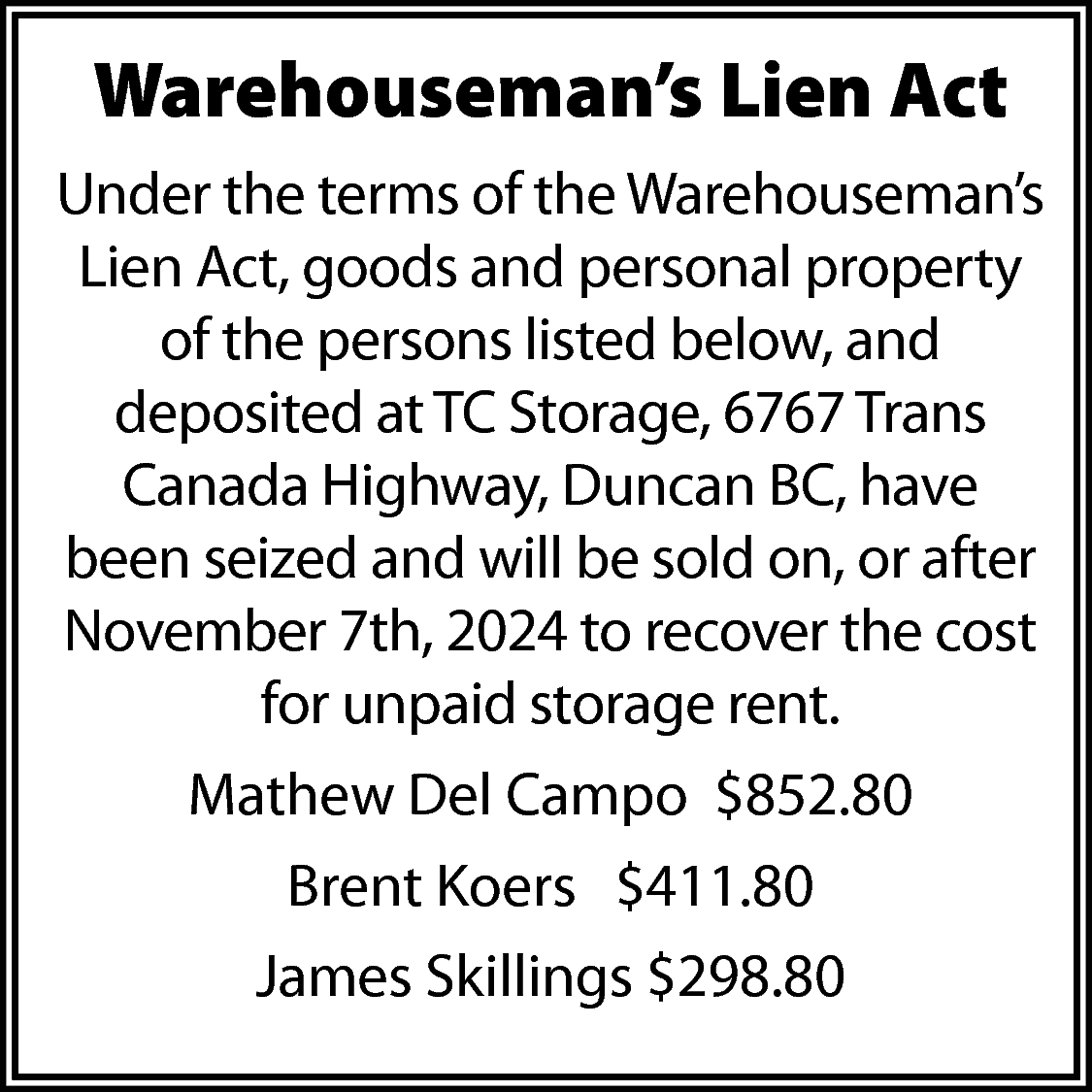 Warehouseman’s Lien Act <br>Under the  Warehouseman’s Lien Act  Under the terms of the Warehouseman’s  Lien Act, goods and personal property  of the persons listed below, and  deposited at TC Storage, 6767 Trans  Canada Highway, Duncan BC, have  been seized and will be sold on, or after  November 7th, 2024 to recover the cost  for unpaid storage rent.  Mathew Del Campo $852.80  Brent Koers $411.80  James Skillings $298.80    