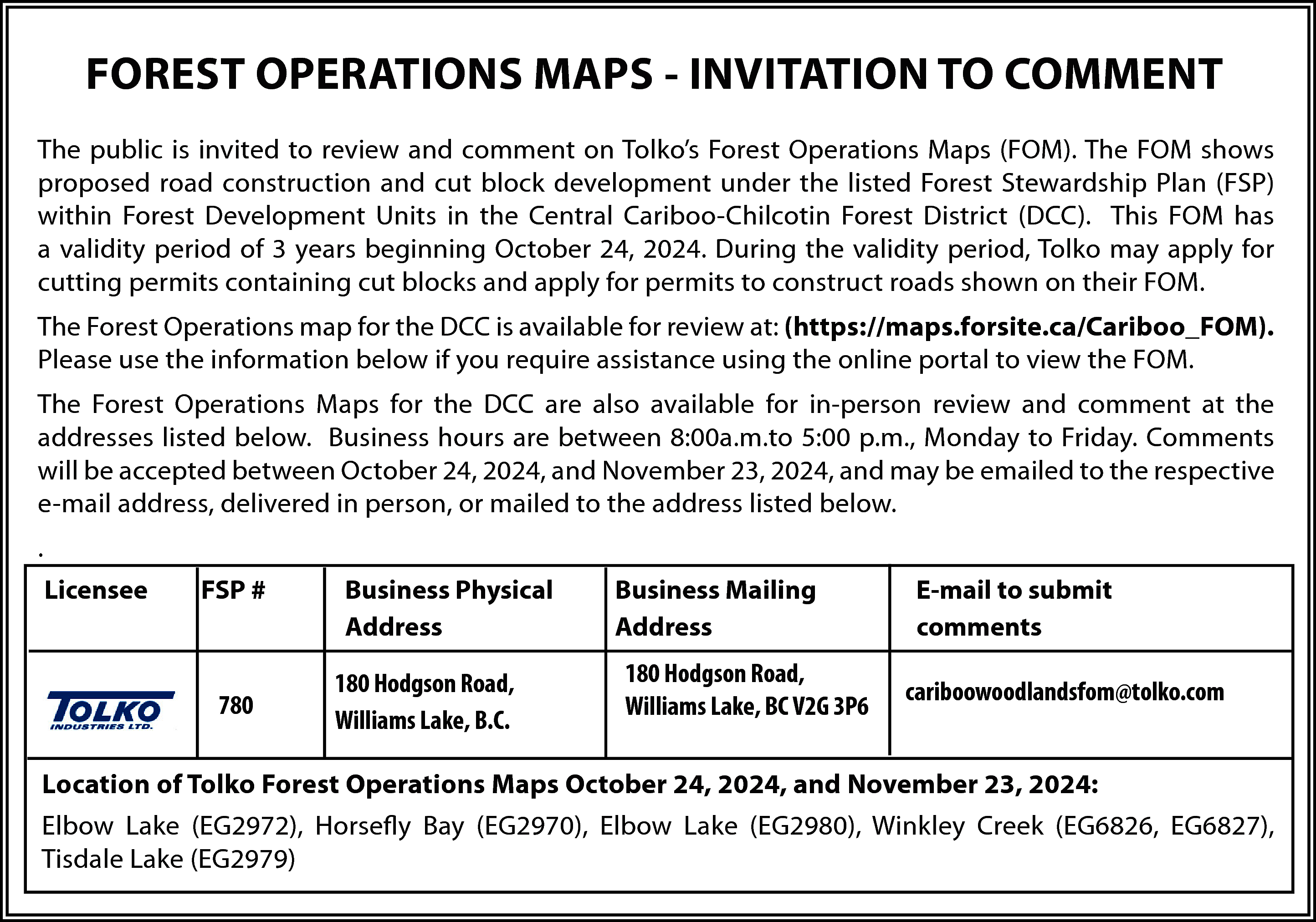 FOREST OPERATIONS MAPS - INVITATION  FOREST OPERATIONS MAPS - INVITATION TO COMMENT  The public is invited to review and comment on Tolko’s Forest Operations Maps (FOM). The FOM shows  proposed road construction and cut block development under the listed Forest Stewardship Plan (FSP)  within Forest Development Units in the Central Cariboo-Chilcotin Forest District (DCC). This FOM has  a validity period of 3 years beginning October 24, 2024. During the validity period, Tolko may apply for  cutting permits containing cut blocks and apply for permits to construct roads shown on their FOM.  The Forest Operations map for the DCC is available for review at: (https://maps.forsite.ca/Cariboo_FOM).  Please use the information below if you require assistance using the online portal to view the FOM.  The Forest Operations Maps for the DCC are also available for in-person review and comment at the  addresses listed below. Business hours are between 8:00a.m.to 5:00 p.m., Monday to Friday. Comments  will be accepted between October 24, 2024, and November 23, 2024, and may be emailed to the respective  e-mail address, delivered in person, or mailed to the address listed below.  .  Licensee    FSP #    780    Business Physical  Address  180 Hodgson Road,  Williams Lake, B.C.    Business Mailing  Address  180 Hodgson Road,  Williams Lake, BC V2G 3P6    E-mail to submit  comments  cariboowoodlandsfom@tolko.com    Location of Tolko Forest Operations Maps October 24, 2024, and November 23, 2024:  Elbow Lake (EG2972), Horsefly Bay (EG2970), Elbow Lake (EG2980), Winkley Creek (EG6826, EG6827),  Tisdale Lake (EG2979)    