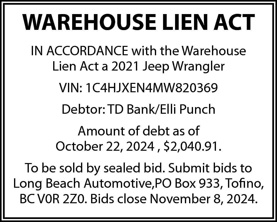 WAREHOUSE LIEN ACT <br>IN ACCORDANCE  WAREHOUSE LIEN ACT  IN ACCORDANCE with the Warehouse  Lien Act a 2021 Jeep Wrangler  VIN: 1C4HJXEN4MW820369  Debtor: TD Bank/Elli Punch  Amount of debt as of  October 22, 2024 , $2,040.91.  To be sold by sealed bid. Submit bids to  Long Beach Automotive,PO Box 933, Tofino,  BC V0R 2Z0. Bids close November 8, 2024.    