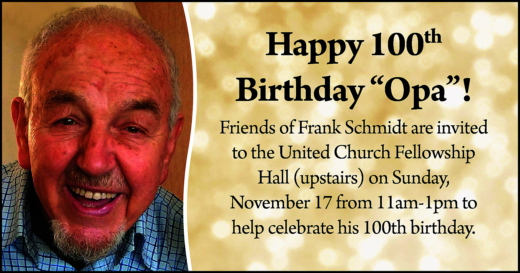 Happy 100th <br>Birthday “Opa”! <br>Friends  Happy 100th  Birthday “Opa”!  Friends of Frank Schmidt are invited  to the United Church Fellowship  Hall (upstairs) on Sunday,  November 17 from 11am-1pm to  help celebrate his 100th birthday.    