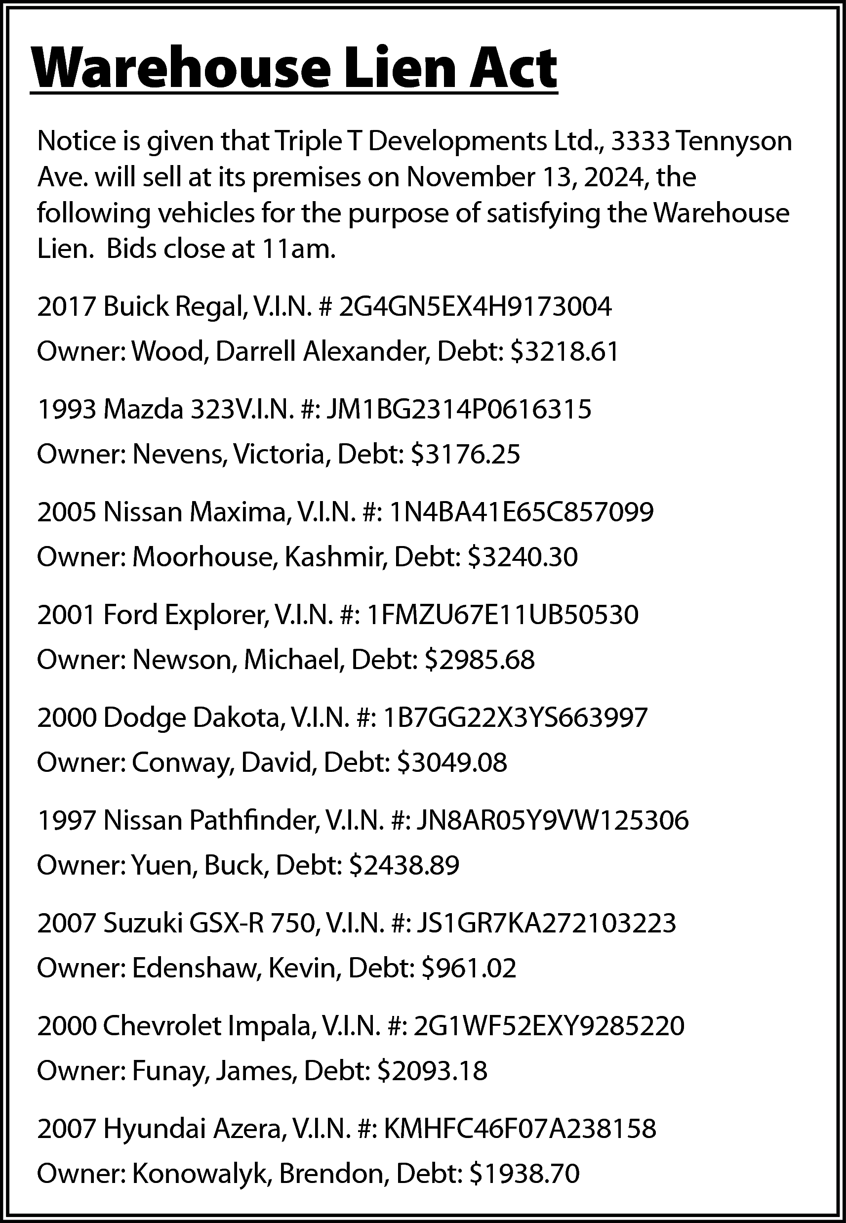 Warehouse Lien Act <br>Notice is  Warehouse Lien Act  Notice is given that Triple T Developments Ltd., 3333 Tennyson  Ave. will sell at its premises on November 13, 2024, the  following vehicles for the purpose of satisfying the Warehouse  Lien. Bids close at 11am.  2017 Buick Regal, V.I.N. # 2G4GN5EX4H9173004  Owner: Wood, Darrell Alexander, Debt: $3218.61  1993 Mazda 323V.I.N. #: JM1BG2314P0616315  Owner: Nevens, Victoria, Debt: $3176.25  2005 Nissan Maxima, V.I.N. #: 1N4BA41E65C857099  Owner: Moorhouse, Kashmir, Debt: $3240.30  2001 Ford Explorer, V.I.N. #: 1FMZU67E11UB50530  Owner: Newson, Michael, Debt: $2985.68  2000 Dodge Dakota, V.I.N. #: 1B7GG22X3YS663997  Owner: Conway, David, Debt: $3049.08  1997 Nissan Pathfinder, V.I.N. #: JN8AR05Y9VW125306  Owner: Yuen, Buck, Debt: $2438.89  2007 Suzuki GSX-R 750, V.I.N. #: JS1GR7KA272103223  Owner: Edenshaw, Kevin, Debt: $961.02  2000 Chevrolet Impala, V.I.N. #: 2G1WF52EXY9285220  Owner: Funay, James, Debt: $2093.18  2007 Hyundai Azera, V.I.N. #: KMHFC46F07A238158  Owner: Konowalyk, Brendon, Debt: $1938.70    