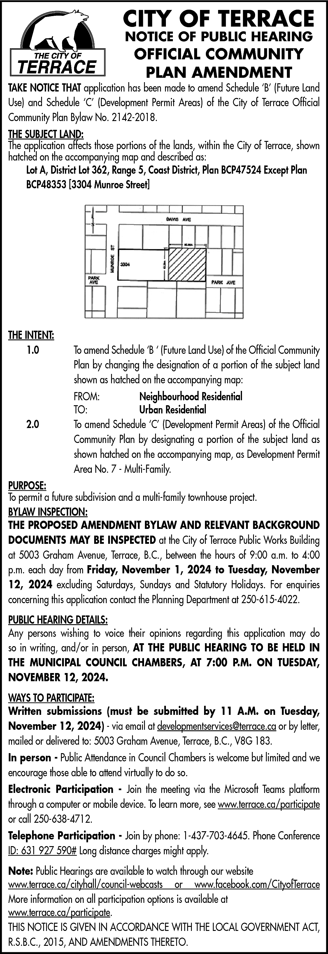 CITY OF TERRACE <br>NOTICE OF  CITY OF TERRACE  NOTICE OF PUBLIC HEARING    OFFICIAL COMMUNITY  PLAN AMENDMENT    TAKE NOTICE THAT application has been made to amend Schedule ‘B’ (Future Land  Use) and Schedule ‘C’ (Development Permit Areas) of the City of Terrace Official  Community Plan Bylaw No. 2142-2018.  THE SUBJECT LAND:  The application affects those portions of the lands, within the City of Terrace, shown  hatched on the accompanying map and described as:  Lot A, District Lot 362, Range 5, Coast District, Plan BCP47524 Except Plan  BCP48353 [3304 Munroe Street]    THE INTENT:  1.0    2.0    To amend Schedule ‘B ‘ (Future Land Use) of the Official Community  Plan by changing the designation of a portion of the subject land  shown as hatched on the accompanying map:  FROM:  Neighbourhood Residential  TO:  Urban Residential  To amend Schedule ‘C’ (Development Permit Areas) of the Official  Community Plan by designating a portion of the subject land as  shown hatched on the accompanying map, as Development Permit  Area No. 7 - Multi-Family.    PURPOSE:  To permit a future subdivision and a multi-family townhouse project.  BYLAW INSPECTION:  THE PROPOSED AMENDMENT BYLAW AND RELEVANT BACKGROUND  DOCUMENTS MAY BE INSPECTED at the City of Terrace Public Works Building  at 5003 Graham Avenue, Terrace, B.C., between the hours of 9:00 a.m. to 4:00  p.m. each day from Friday, November 1, 2024 to Tuesday, November  12, 2024 excluding Saturdays, Sundays and Statutory Holidays. For enquiries  concerning this application contact the Planning Department at 250-615-4022.  PUBLIC HEARING DETAILS:  Any persons wishing to voice their opinions regarding this application may do  so in writing, and/or in person, AT THE PUBLIC HEARING TO BE HELD IN  THE MUNICIPAL COUNCIL CHAMBERS, AT 7:00 P.M. ON TUESDAY,  NOVEMBER 12, 2024.  WAYS TO PARTICIPATE:  Written submissions (must be submitted by 11 A.M. on Tuesday,  November 12, 2024) - via email at developmentservices@terrace.ca or by letter,  mailed or delivered to: 5003 Graham Avenue, Terrace, B.C., V8G 183.  In person - Public Attendance in Council Chambers is welcome but limited and we  encourage those able to attend virtually to do so.  Electronic Participation - Join the meeting via the Microsoft Teams platform  through a computer or mobile device. To learn more, see www.terrace.ca/participate  or call 250-638-4712.  Telephone Participation - Join by phone: 1-437-703-4645. Phone Conference  ID: 631 927 590# Long distance charges might apply.  Note: Public Hearings are available to watch through our website  www.terrace.ca/cityhall/council-webcasts or www.facebook.com/CityofTerrace  More information on all participation options is available at  www.terrace.ca/participate.  THIS NOTICE IS GIVEN IN ACCORDANCE WITH THE LOCAL GOVERNMENT ACT,  R.S.B.C., 2015, AND AMENDMENTS THERETO.    