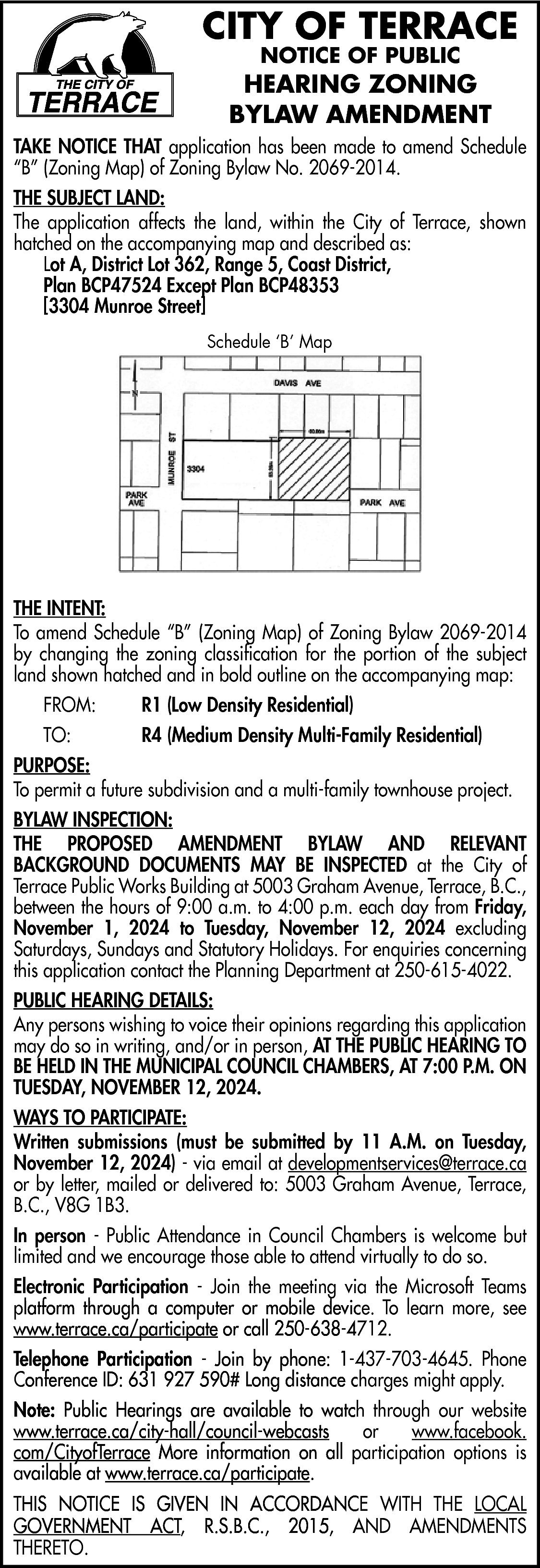 CITY OF TERRACE <br>NOTICE OF  CITY OF TERRACE  NOTICE OF PUBLIC    HEARING ZONING  BYLAW AMENDMENT  TAKE NOTICE THAT application has been made to amend Schedule  “B” (Zoning Map) of Zoning Bylaw No. 2069-2014.  THE SUBJECT LAND:  The application affects the land, within the City of Terrace, shown  hatched on the accompanying map and described as:  Lot A, District Lot 362, Range 5, Coast District,  Plan BCP47524 Except Plan BCP48353  [3304 Munroe Street]  Schedule ‘B’ Map    THE INTENT:  To amend Schedule “B” (Zoning Map) of Zoning Bylaw 2069-2014  by changing the zoning classification for the portion of the subject  land shown hatched and in bold outline on the accompanying map:  FROM:    R1 (Low Density Residential)    TO:    R4 (Medium Density Multi-Family Residential)    PURPOSE:  To permit a future subdivision and a multi-family townhouse project.  BYLAW INSPECTION:  THE PROPOSED AMENDMENT BYLAW AND RELEVANT  BACKGROUND DOCUMENTS MAY BE INSPECTED at the City of  Terrace Public Works Building at 5003 Graham Avenue, Terrace, B.C.,  between the hours of 9:00 a.m. to 4:00 p.m. each day from Friday,  November 1, 2024 to Tuesday, November 12, 2024 excluding  Saturdays, Sundays and Statutory Holidays. For enquiries concerning  this application contact the Planning Department at 250-615-4022.  PUBLIC HEARING DETAILS:  Any persons wishing to voice their opinions regarding this application  may do so in writing, and/or in person, AT THE PUBLIC HEARING TO  BE HELD IN THE MUNICIPAL COUNCIL CHAMBERS, AT 7:00 P.M. ON  TUESDAY, NOVEMBER 12, 2024.  WAYS TO PARTICIPATE:  Written submissions (must be submitted by 11 A.M. on Tuesday,  November 12, 2024) - via email at developmentservices@terrace.ca  or by letter, mailed or delivered to: 5003 Graham Avenue, Terrace,  B.C., V8G 1B3.  In person - Public Attendance in Council Chambers is welcome but  limited and we encourage those able to attend virtually to do so.  Electronic Participation - Join the meeting via the Microsoft Teams  platform through a computer or mobile device. To learn more, see  www.terrace.ca/participate  or call 250-638-4712.  www.terrace.ca  Telephone Participation - Join by phone: 1-437-703-4645. Phone  Conference ID: 631 927 590# Long distance charges might apply.  Note: Public Hearings are available to watch through our website  www.terrace.ca  www.terrace.ca/city-hall/council-webcasts  or  www.facebook.  com/CityofTerrace More information on all participation options is  available at www.terrace.ca/participate.  www.terrace.ca  THIS NOTICE IS GIVEN IN ACCORDANCE WITH THE LOCAL  GOVERNMENT ACT, R.S.B.C., 2015, AND AMENDMENTS  THERETO.    