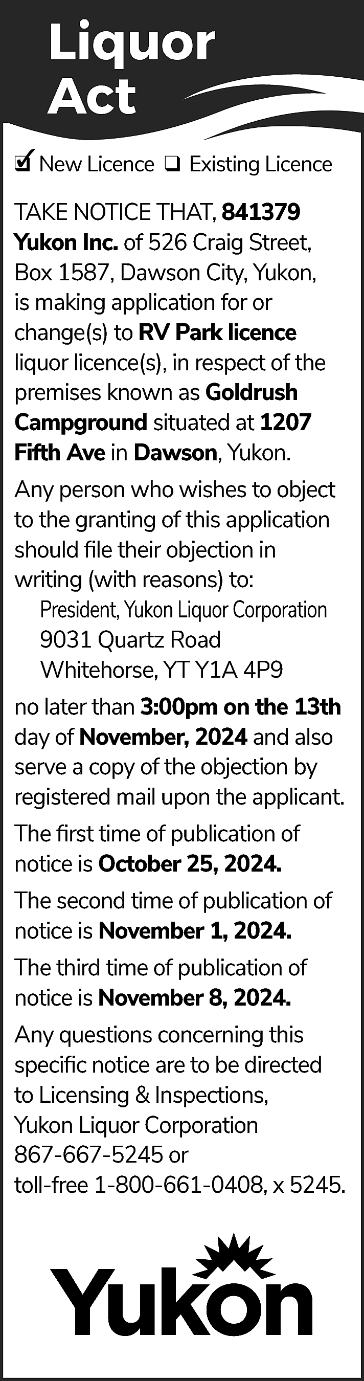 Liquor <br>Act <br>✓ New Licence  Liquor  Act  ✓ New Licence ❑ Existing Licence  ❑  TAKE NOTICE THAT, 841379  Yukon Inc. of 526 Craig Street,  Box 1587, Dawson City, Yukon,  is making application for or  change(s) to RV Park licence  liquor licence(s), in respect of the  premises known as Goldrush  Campground situated at 1207  Fifth Ave in Dawson, Yukon.  Any person who wishes to object  to the granting of this application  should file their objection in  writing (with reasons) to:  President, Yukon Liquor Corporation  9031 Quartz Road  Whitehorse, YT Y1A 4P9  no later than 3:00pm on the 13th  day of November, 2024 and also  serve a copy of the objection by  registered mail upon the applicant.  The first time of publication of  notice is October 25, 2024.  The second time of publication of  notice is November 1, 2024.  The third time of publication of  notice is November 8, 2024.  Any questions concerning this  specific notice are to be directed  to Licensing & Inspections,  Yukon Liquor Corporation  867-667-5245 or  toll-free 1-800-661-0408, x 5245.    