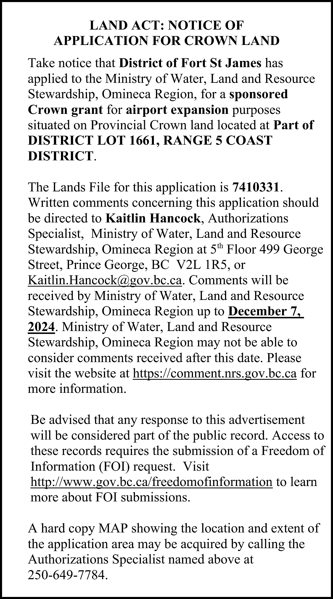 LAND ACT: NOTICE OF <br>APPLICATION  LAND ACT: NOTICE OF  APPLICATION FOR CROWN LAND  Take notice that District of Fort St James has  applied to the Ministry of Water, Land and Resource  Stewardship, Omineca Region, for a sponsored  Crown grant for airport expansion purposes  situated on Provincial Crown land located at Part of  DISTRICT LOT 1661, RANGE 5 COAST  DISTRICT.  The Lands File for this application is 7410331.  Written comments concerning this application should  be directed to Kaitlin Hancock, Authorizations  Specialist, Ministry of Water, Land and Resource  Stewardship, Omineca Region at 5th Floor 499 George  Street, Prince George, BC V2L 1R5, or  Kaitlin.Hancock@gov.bc.ca. Comments will be  received by Ministry of Water, Land and Resource  Stewardship, Omineca Region up to December 7,  2024. Ministry of Water, Land and Resource  Stewardship, Omineca Region may not be able to  consider comments received after this date. Please  visit the website at https://comment.nrs.gov.bc.ca for  more information.  Be advised that any response to this advertisement  will be considered part of the public record. Access to  these records requires the submission of a Freedom of  Information (FOI) request. Visit  http://www.gov.bc.ca/freedomofinformation to learn  more about FOI submissions.  A hard copy MAP showing the location and extent of  the application area may be acquired by calling the  Authorizations Specialist named above at  250-649-7784.    