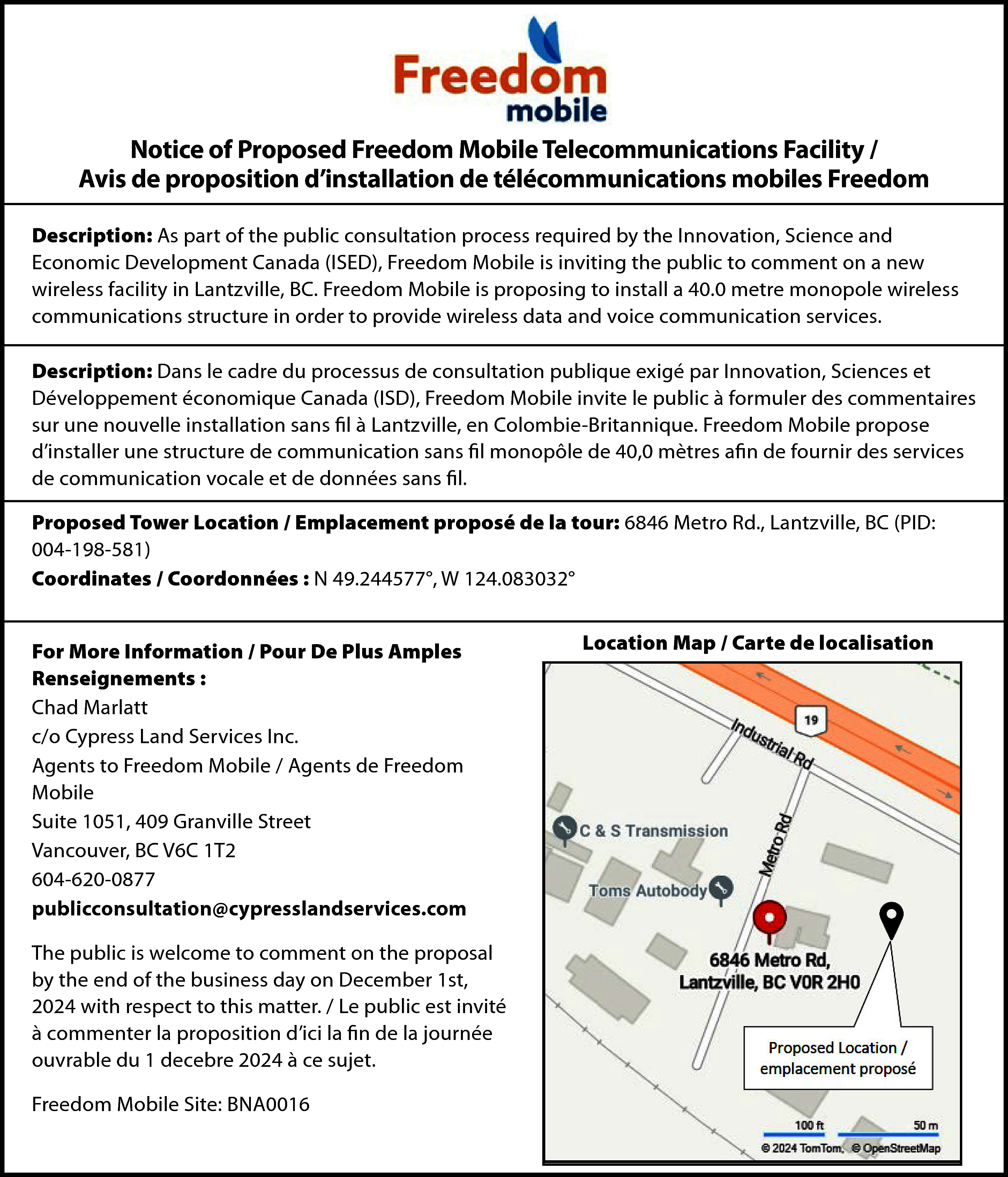 Notice of Proposed Freedom Mobile  Notice of Proposed Freedom Mobile Telecommunications Facility /  Avis de proposition d’installation de télécommunications mobiles Freedom  Description: As part of the public consultation process required by the Innovation, Science and  Economic Development Canada (ISED), Freedom Mobile is inviting the public to comment on a new  wireless facility in Lantzville, BC. Freedom Mobile is proposing to install a 40.0 metre monopole wireless  communications structure in order to provide wireless data and voice communication services.  Description: Dans le cadre du processus de consultation publique exigé par Innovation, Sciences et  Développement économique Canada (ISD), Freedom Mobile invite le public à formuler des commentaires  sur une nouvelle installation sans fil à Lantzville, en Colombie-Britannique. Freedom Mobile propose  d’installer une structure de communication sans fil monopôle de 40,0 mètres afin de fournir des services  de communication vocale et de données sans fil.  Proposed Tower Location / Emplacement proposé de la tour: 6846 Metro Rd., Lantzville, BC (PID:  004-198-581)  Coordinates / Coordonnées : N 49.244577°, W 124.083032°  For More Information / Pour De Plus Amples  Renseignements :  Chad Marlatt  c/o Cypress Land Services Inc.  Agents to Freedom Mobile / Agents de Freedom  Mobile  Suite 1051, 409 Granville Street  Vancouver, BC V6C 1T2  604-620-0877  publicconsultation@cypresslandservices.com  The public is welcome to comment on the proposal  by the end of the business day on December 1st,  2024 with respect to this matter. / Le public est invité  à commenter la proposition d’ici la fin de la journée  ouvrable du 1 decebre 2024 à ce sujet.  Freedom Mobile Site: BNA0016    Location Map / Carte de localisation    