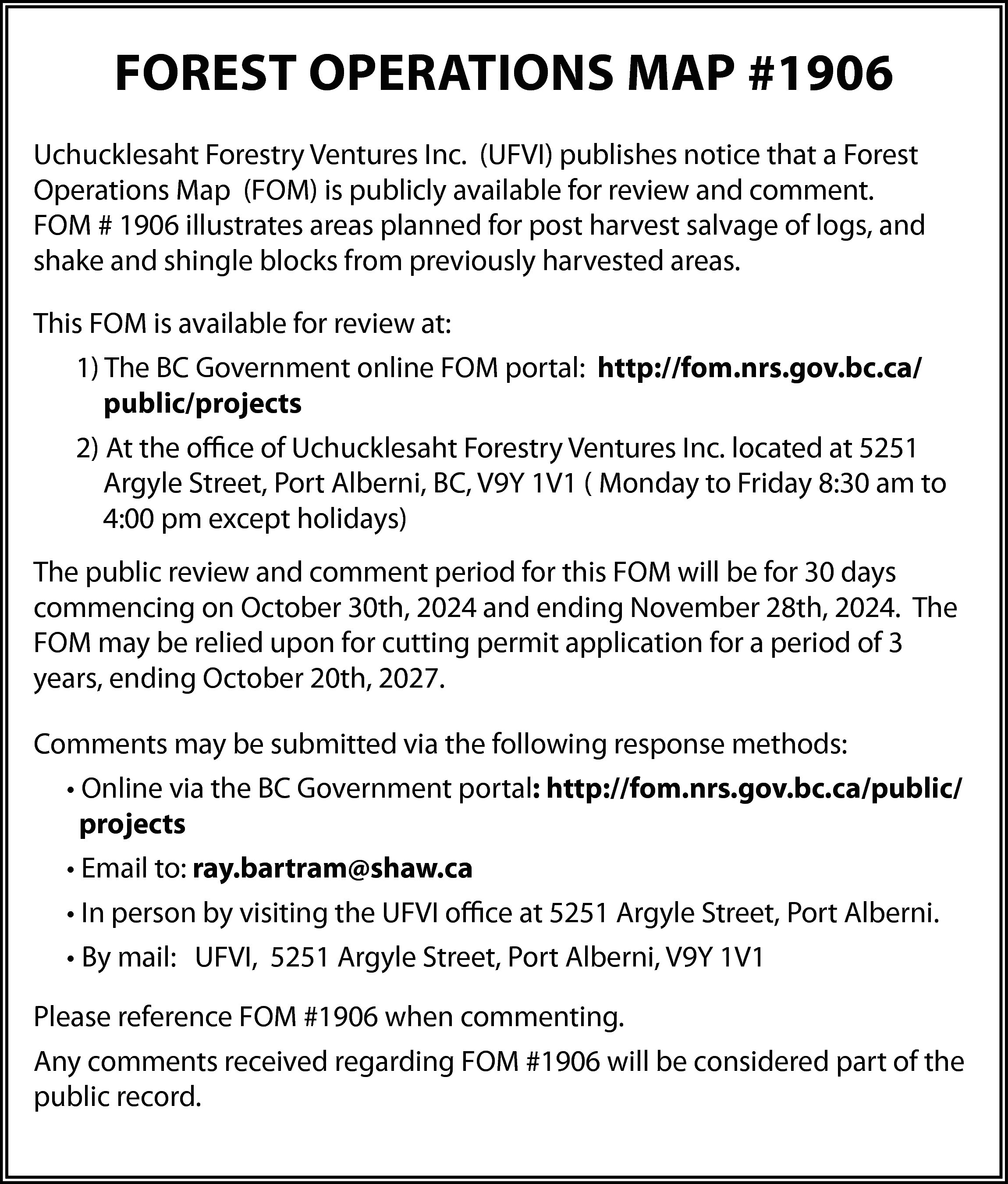 FOREST OPERATIONS MAP #1906 <br>Uchucklesaht  FOREST OPERATIONS MAP #1906  Uchucklesaht Forestry Ventures Inc. (UFVI) publishes notice that a Forest  Operations Map (FOM) is publicly available for review and comment.  FOM # 1906 illustrates areas planned for post harvest salvage of logs, and  shake and shingle blocks from previously harvested areas.  This FOM is available for review at:  1) The BC Government online FOM portal: http://fom.nrs.gov.bc.ca/  public/projects  2) At the office of Uchucklesaht Forestry Ventures Inc. located at 5251  Argyle Street, Port Alberni, BC, V9Y 1V1 ( Monday to Friday 8:30 am to  4:00 pm except holidays)  The public review and comment period for this FOM will be for 30 days  commencing on October 30th, 2024 and ending November 28th, 2024. The  FOM may be relied upon for cutting permit application for a period of 3  years, ending October 20th, 2027.  Comments may be submitted via the following response methods:  • Online via the BC Government portal: http://fom.nrs.gov.bc.ca/public/  projects  • Email to: ray.bartram@shaw.ca  • In person by visiting the UFVI office at 5251 Argyle Street, Port Alberni.  • By mail: UFVI, 5251 Argyle Street, Port Alberni, V9Y 1V1  Please reference FOM #1906 when commenting.  Any comments received regarding FOM #1906 will be considered part of the  public record.    