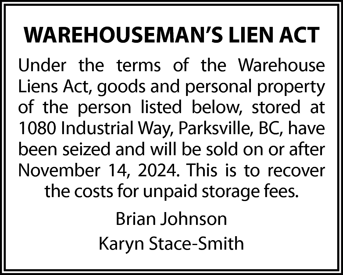 WAREHOUSEMAN’S LIEN ACT <br>Under the  WAREHOUSEMAN’S LIEN ACT  Under the terms of the Warehouse  Liens Act, goods and personal property  of the person listed below, stored at  1080 Industrial Way, Parksville, BC, have  been seized and will be sold on or after  November 14, 2024. This is to recover  the costs for unpaid storage fees.  Brian Johnson  Karyn Stace-Smith    