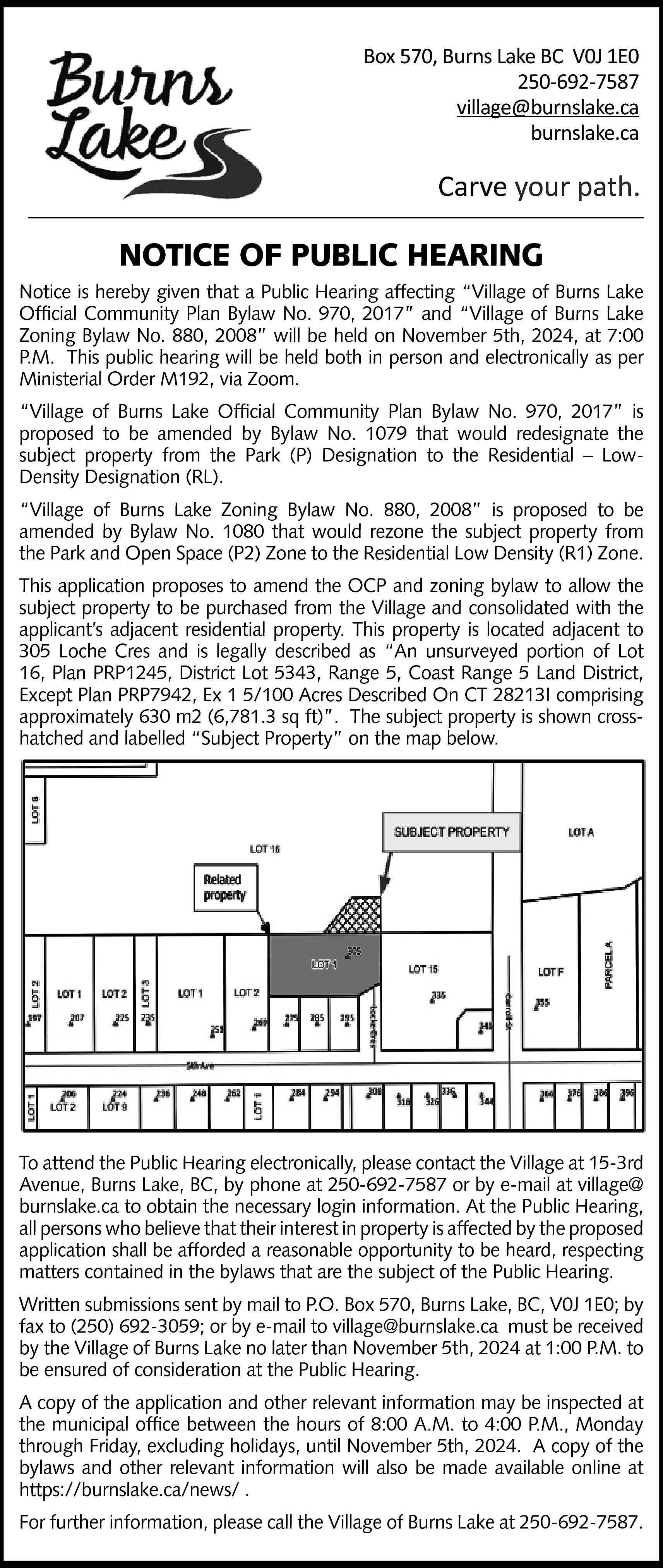 Box 570, Burns Lake BC  Box 570, Burns Lake BC V0J 1E0  250-692-7587  village@burnslake.ca  burnslake.ca    Carve your path.    NOTICE OF PUBLIC HEARING  Notice is hereby given that a Public Hearing affecting “Village of Burns Lake  Official Community Plan Bylaw No. 970, 2017” and “Village of Burns Lake  Zoning Bylaw No. 880, 2008” will be held on November 5th, 2024, at 7:00  P.M. This public hearing will be held both in person and electronically as per  Ministerial Order M192, via Zoom.  “Village of Burns Lake Official Community Plan Bylaw No. 970, 2017” is  proposed to be amended by Bylaw No. 1079 that would redesignate the  subject property from the Park (P) Designation to the Residential – LowDensity Designation (RL).  “Village of Burns Lake Zoning Bylaw No. 880, 2008” is proposed to be  amended by Bylaw No. 1080 that would rezone the subject property from  the Park and Open Space (P2) Zone to the Residential Low Density (R1) Zone.  This application proposes to amend the OCP and zoning bylaw to allow the  subject property to be purchased from the Village and consolidated with the  applicant’s adjacent residential property. This property is located adjacent to  305 Loche Cres and is legally described as “An unsurveyed portion of Lot  16, Plan PRP1245, District Lot 5343, Range 5, Coast Range 5 Land District,  Except Plan PRP7942, Ex 1 5/100 Acres Described On CT 28213I comprising  approximately 630 m2 (6,781.3 sq ft)”. The subject property is shown crosshatched and labelled “Subject Property” on the map below.    To attend the Public Hearing electronically, please contact the Village at 15-3rd  Avenue, Burns Lake, BC, by phone at 250-692-7587 or by e-mail at village@  burnslake.ca to obtain the necessary login information. At the Public Hearing,  all persons who believe that their interest in property is affected by the proposed  application shall be afforded a reasonable opportunity to be heard, respecting  matters contained in the bylaws that are the subject of the Public Hearing.  Written submissions sent by mail to P.O. Box 570, Burns Lake, BC, V0J 1E0; by  fax to (250) 692-3059; or by e-mail to village@burnslake.ca must be received  by the Village of Burns Lake no later than November 5th, 2024 at 1:00 P.M. to  be ensured of consideration at the Public Hearing.  A copy of the application and other relevant information may be inspected at  the municipal office between the hours of 8:00 A.M. to 4:00 P.M., Monday  through Friday, excluding holidays, until November 5th, 2024. A copy of the  bylaws and other relevant information will also be made available online at  https://burnslake.ca/news/ .  For further information, please call the Village of Burns Lake at 250-692-7587.    