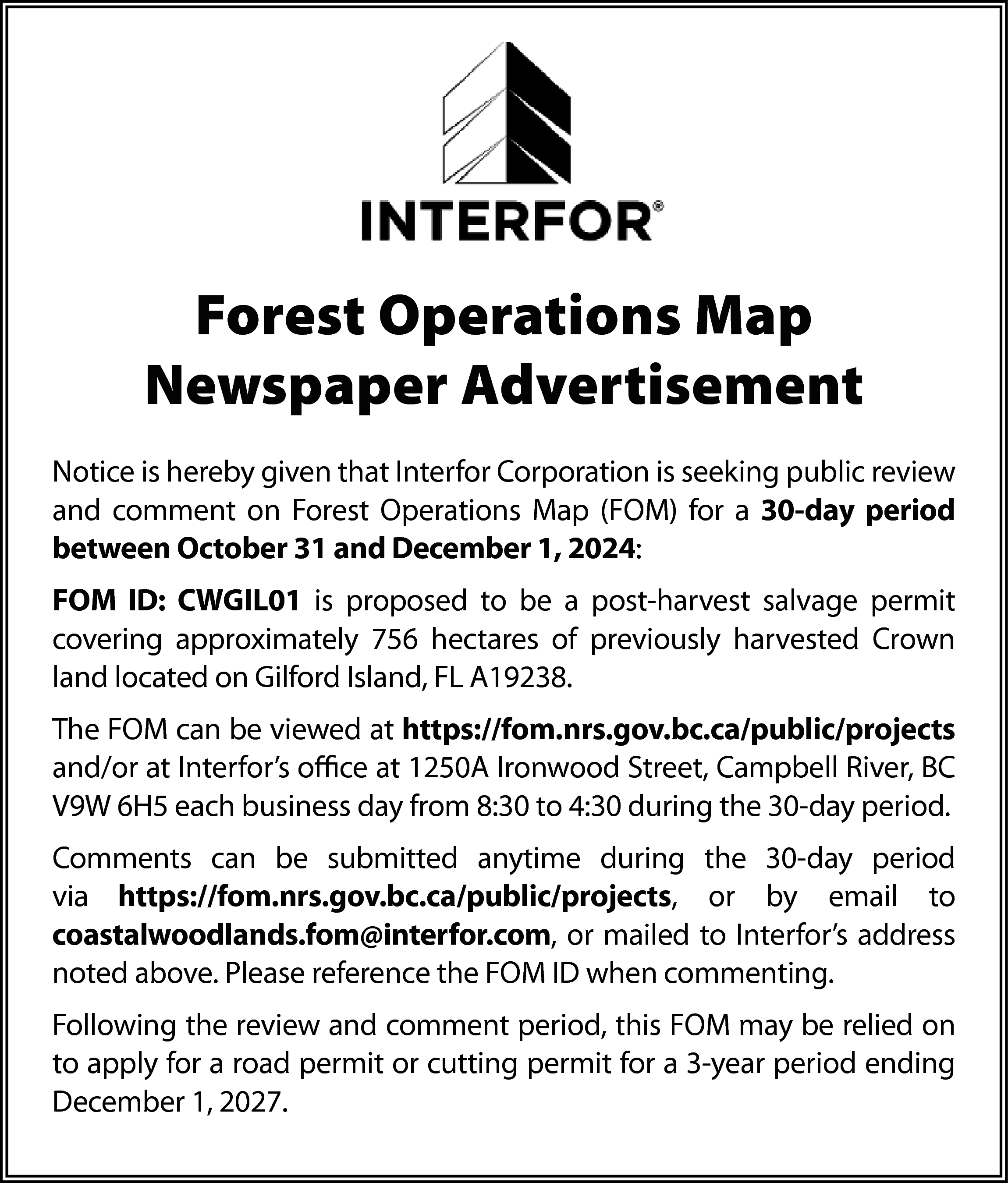 Forest Operations Map <br>Newspaper Advertisement  Forest Operations Map  Newspaper Advertisement  Notice is hereby given that Interfor Corporation is seeking public review  and comment on Forest Operations Map (FOM) for a 30-day period  between October 31 and December 1, 2024:  FOM ID: CWGIL01 is proposed to be a post-harvest salvage permit  covering approximately 756 hectares of previously harvested Crown  land located on Gilford Island, FL A19238.  The FOM can be viewed at https://fom.nrs.gov.bc.ca/public/projects  and/or at Interfor’s office at 1250A Ironwood Street, Campbell River, BC  V9W 6H5 each business day from 8:30 to 4:30 during the 30-day period.  Comments can be submitted anytime during the 30-day period  via https://fom.nrs.gov.bc.ca/public/projects, or by email to  coastalwoodlands.fom@interfor.com, or mailed to Interfor’s address  noted above. Please reference the FOM ID when commenting.  Following the review and comment period, this FOM may be relied on  to apply for a road permit or cutting permit for a 3-year period ending  December 1, 2027.    