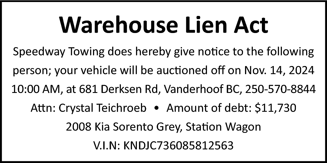 Warehouse Lien Act <br>Speedway Towing  Warehouse Lien Act  Speedway Towing does hereby give notice to the following  person; your vehicle will be auctioned off on Nov. 14, 2024  10:00 AM, at 681 Derksen Rd, Vanderhoof BC, 250-570-8844  Attn: Crystal Teichroeb • Amount of debt: $11,730  2008 Kia Sorento Grey, Station Wagon  V.I.N: KNDJC736085812563    