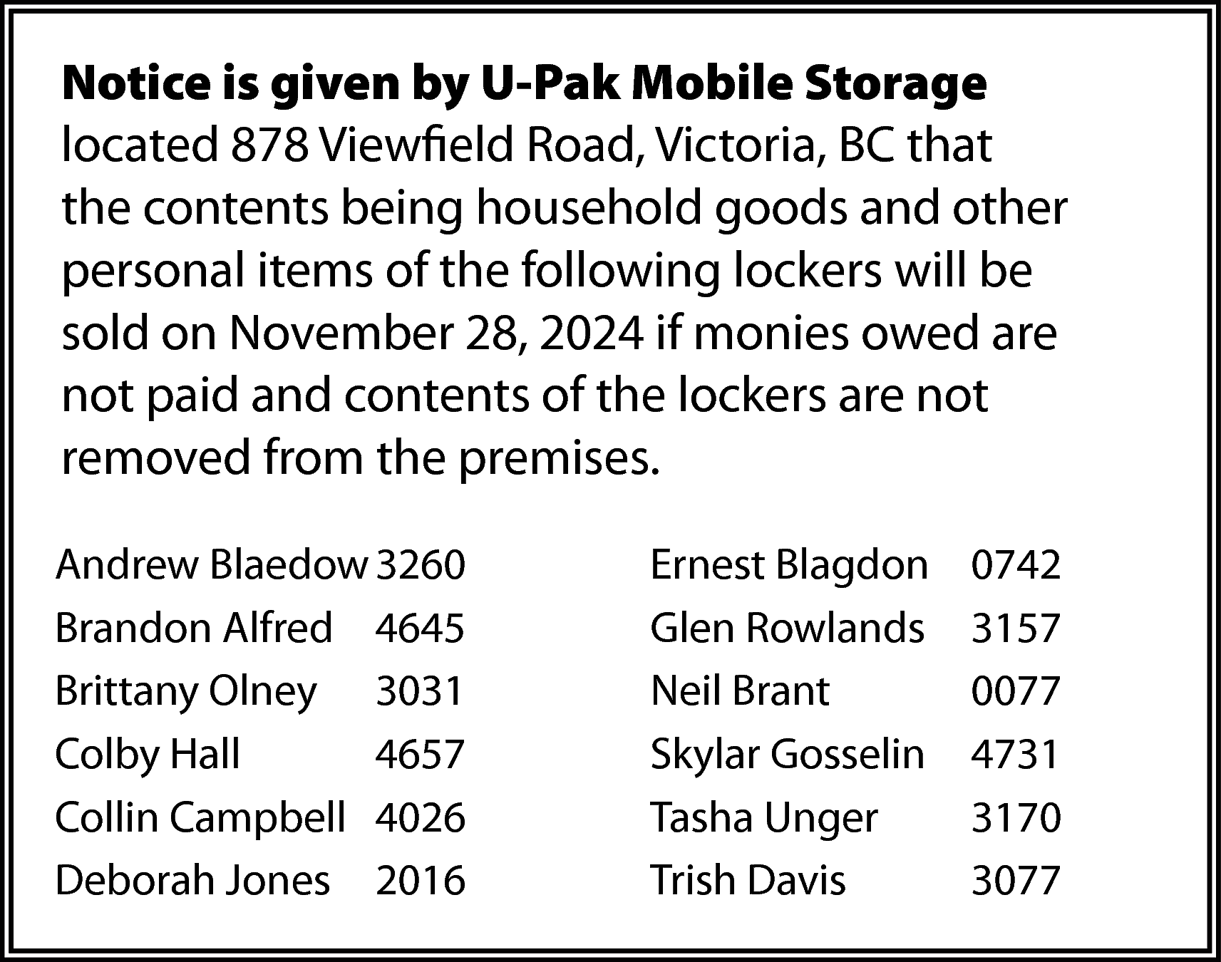 Notice is given by U-Pak  Notice is given by U-Pak Mobile Storage  located 878 Viewfield Road, Victoria, BC that  the contents being household goods and other  personal items of the following lockers will be  sold on November 28, 2024 if monies owed are  not paid and contents of the lockers are not  removed from the premises.  Andrew Blaedow 3260  Brandon Alfred 4645  Brittany Olney 3031  Colby Hall  4657  Collin Campbell 4026  Deborah Jones 2016    Ernest Blagdon  Glen Rowlands  Neil Brant  Skylar Gosselin  Tasha Unger  Trish Davis    0742  3157  0077  4731  3170  3077    