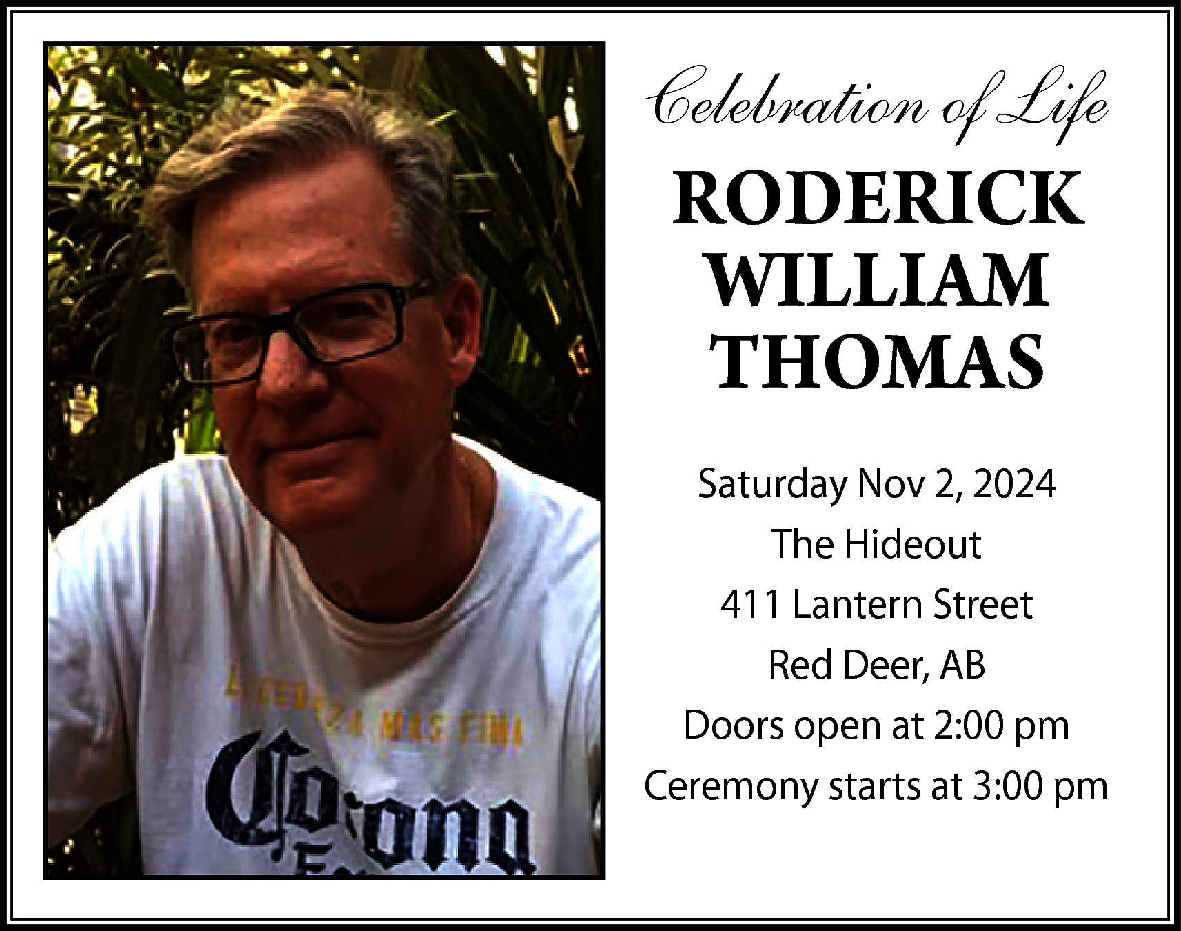 Celebration of Life <br>RODERICK <br>WILLIAM  Celebration of Life  RODERICK  WILLIAM  THOMAS  Saturday Nov 2, 2024  The Hideout  411 Lantern Street  Red Deer, AB  Doors open at 2:00 pm  Ceremony starts at 3:00 pm    