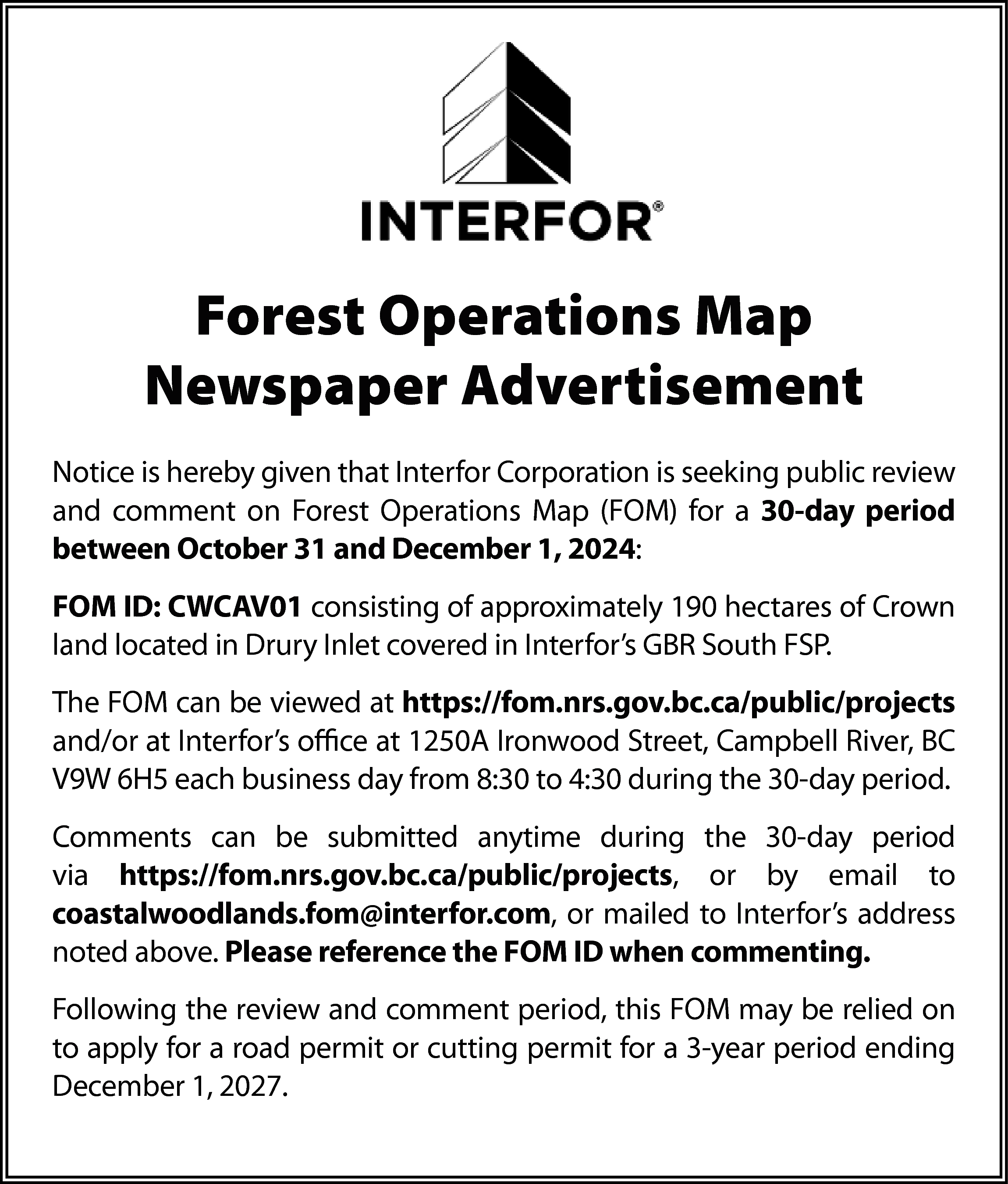 Forest Operations Map <br>Newspaper Advertisement  Forest Operations Map  Newspaper Advertisement  Notice is hereby given that Interfor Corporation is seeking public review  and comment on Forest Operations Map (FOM) for a 30-day period  between October 31 and December 1, 2024:  FOM ID: CWCAV01 consisting of approximately 190 hectares of Crown  land located in Drury Inlet covered in Interfor’s GBR South FSP.  The FOM can be viewed at https://fom.nrs.gov.bc.ca/public/projects  and/or at Interfor’s office at 1250A Ironwood Street, Campbell River, BC  V9W 6H5 each business day from 8:30 to 4:30 during the 30-day period.  Comments can be submitted anytime during the 30-day period  via https://fom.nrs.gov.bc.ca/public/projects, or by email to  coastalwoodlands.fom@interfor.com, or mailed to Interfor’s address  noted above. Please reference the FOM ID when commenting.  Following the review and comment period, this FOM may be relied on  to apply for a road permit or cutting permit for a 3-year period ending  December 1, 2027.    