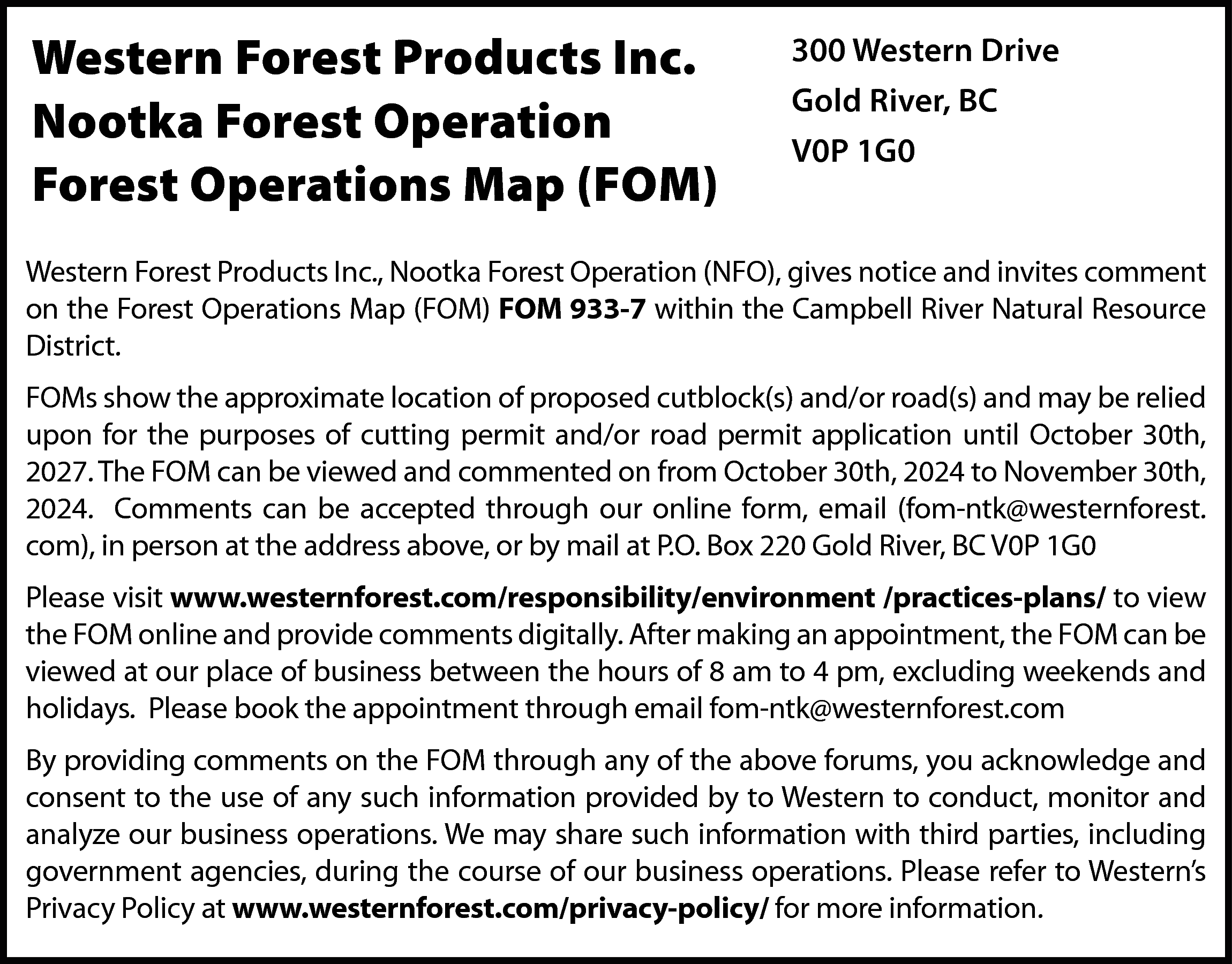 Western Forest Products Inc. <br>Nootka  Western Forest Products Inc.  Nootka Forest Operation  Forest Operations Map (FOM)    300 Western Drive  Gold River, BC  V0P 1G0    Western Forest Products Inc., Nootka Forest Operation (NFO), gives notice and invites comment  on the Forest Operations Map (FOM) FOM 933-7 within the Campbell River Natural Resource  District.  FOMs show the approximate location of proposed cutblock(s) and/or road(s) and may be relied  upon for the purposes of cutting permit and/or road permit application until October 30th,  2027. The FOM can be viewed and commented on from October 30th, 2024 to November 30th,  2024. Comments can be accepted through our online form, email (fom-ntk@westernforest.  com), in person at the address above, or by mail at P.O. Box 220 Gold River, BC V0P 1G0  Please visit www.westernforest.com/responsibility/environment /practices-plans/ to view  the FOM online and provide comments digitally. After making an appointment, the FOM can be  viewed at our place of business between the hours of 8 am to 4 pm, excluding weekends and  holidays. Please book the appointment through email fom-ntk@westernforest.com  By providing comments on the FOM through any of the above forums, you acknowledge and  consent to the use of any such information provided by to Western to conduct, monitor and  analyze our business operations. We may share such information with third parties, including  government agencies, during the course of our business operations. Please refer to Western’s  Privacy Policy at www.westernforest.com/privacy-policy/ for more information.    