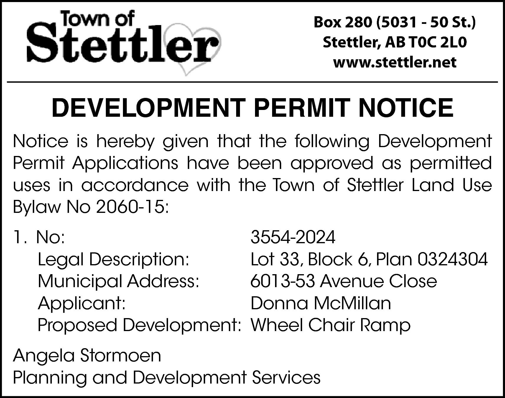 Box 280 (5031 - 50  Box 280 (5031 - 50 St.)  Stettler, AB T0C 2L0  www.stettler.net    DEVELOPMENT PERMIT NOTICE  Notice is hereby given that the following Development  Permit Applications have been approved as permitted  uses in accordance with the Town of Stettler Land Use  Bylaw No 2060-15:  1. No:  Legal Description:  Municipal Address:  Applicant:  Proposed Development:    3554-2024  Lot 33, Block 6, Plan 0324304  6013-53 Avenue Close  Donna McMillan  Wheel Chair Ramp    Angela Stormoen  Planning and Development Services    