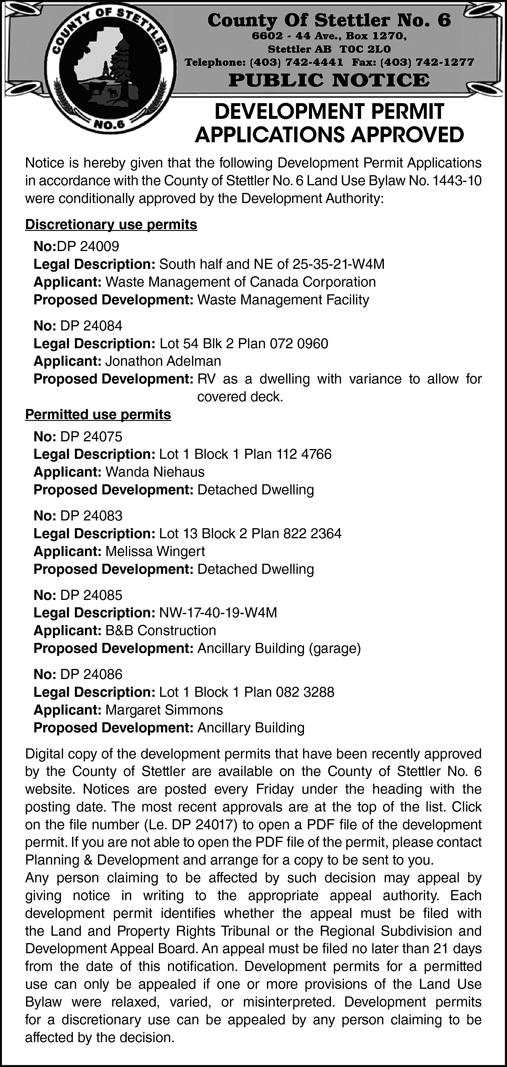 County Of Stettler No. 6  County Of Stettler No. 6    6602 - 44 Ave., Box 1270,  Stettler AB T0C 2L0  Telephone: (403) 742-4441 Fax: (403) 742-1277    PUBLIC NOTICE    DEVELOPMENT PERMIT  APPLICATIONS APPROVED  Notice is hereby given that the following Development Permit Applications  in accordance with the County of Stettler No. 6 Land Use Bylaw No. 1443-10  were conditionally approved by the Development Authority:  Discretionary use permits  No:DP 24009  Legal Description: South half and NE of 25-35-21-W4M  Applicant: Waste Management of Canada Corporation  Proposed Development: Waste Management Facility  No: DP 24084  Legal Description: Lot 54 Blk 2 Plan 072 0960  Applicant: Jonathon Adelman  Proposed Development: RV as a dwelling with variance to allow for  covered deck.  Permitted use permits  No: DP 24075  Legal Description: Lot 1 Block 1 Plan 112 4766  Applicant: Wanda Niehaus  Proposed Development: Detached Dwelling  No: DP 24083  Legal Description: Lot 13 Block 2 Plan 822 2364  Applicant: Melissa Wingert  Proposed Development: Detached Dwelling  No: DP 24085  Legal Description: NW-17-40-19-W4M  Applicant: B&B Construction  Proposed Development: Ancillary Building (garage)  No: DP 24086  Legal Description: Lot 1 Block 1 Plan 082 3288  Applicant: Margaret Simmons  Proposed Development: Ancillary Building  Digital copy of the development permits that have been recently approved  by the County of Stettler are available on the County of Stettler No. 6  website. Notices are posted every Friday under the heading with the  posting date. The most recent approvals are at the top of the list. Click  on the file number (Le. DP 24017) to open a PDF file of the development  permit. If you are not able to open the PDF file of the permit, please contact  Planning & Development and arrange for a copy to be sent to you.  Any person claiming to be affected by such decision may appeal by  giving notice in writing to the appropriate appeal authority. Each  development permit identifies whether the appeal must be filed with  the Land and Property Rights Tribunal or the Regional Subdivision and  Development Appeal Board. An appeal must be filed no later than 21 days  from the date of this notification. Development permits for a permitted  use can only be appealed if one or more provisions of the Land Use  Bylaw were relaxed, varied, or misinterpreted. Development permits  for a discretionary use can be appealed by any person claiming to be  affected by the decision.    