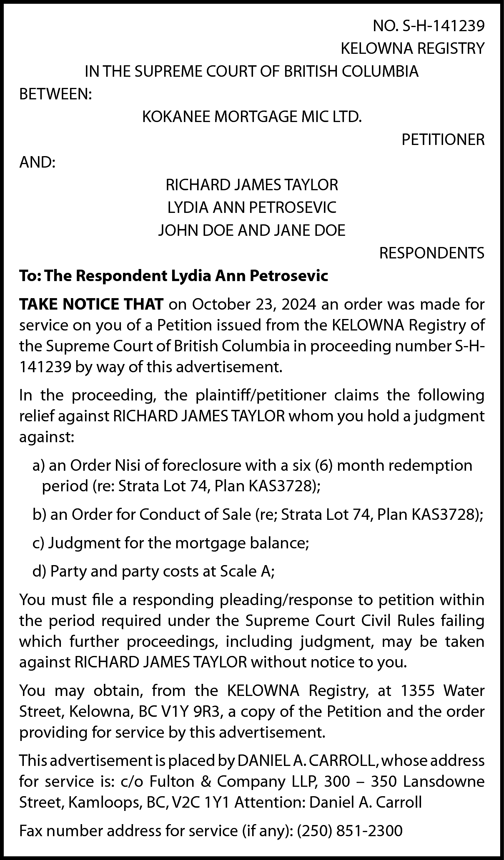 NO. S-H-141239 <br>KELOWNA REGISTRY <br>IN  NO. S-H-141239  KELOWNA REGISTRY  IN THE SUPREME COURT OF BRITISH COLUMBIA  BETWEEN:  KOKANEE MORTGAGE MIC LTD.  PETITIONER  AND:  RICHARD JAMES TAYLOR  LYDIA ANN PETROSEVIC  JOHN DOE AND JANE DOE  RESPONDENTS  To: The Respondent Lydia Ann Petrosevic  TAKE NOTICE THAT on October 23, 2024 an order was made for  service on you of a Petition issued from the KELOWNA Registry of  the Supreme Court of British Columbia in proceeding number S-H141239 by way of this advertisement.  In the proceeding, the plaintiff/petitioner claims the following  relief against RICHARD JAMES TAYLOR whom you hold a judgment  against:  a) an Order Nisi of foreclosure with a six (6) month redemption  period (re: Strata Lot 74, Plan KAS3728);  b) an Order for Conduct of Sale (re; Strata Lot 74, Plan KAS3728);  c) Judgment for the mortgage balance;  d) Party and party costs at Scale A;  You must file a responding pleading/response to petition within  the period required under the Supreme Court Civil Rules failing  which further proceedings, including judgment, may be taken  against RICHARD JAMES TAYLOR without notice to you.  You may obtain, from the KELOWNA Registry, at 1355 Water  Street, Kelowna, BC V1Y 9R3, a copy of the Petition and the order  providing for service by this advertisement.  This advertisement is placed by DANIEL A. CARROLL, whose address  for service is: c/o Fulton & Company LLP, 300 – 350 Lansdowne  Street, Kamloops, BC, V2C 1Y1 Attention: Daniel A. Carroll  Fax number address for service (if any): (250) 851-2300    