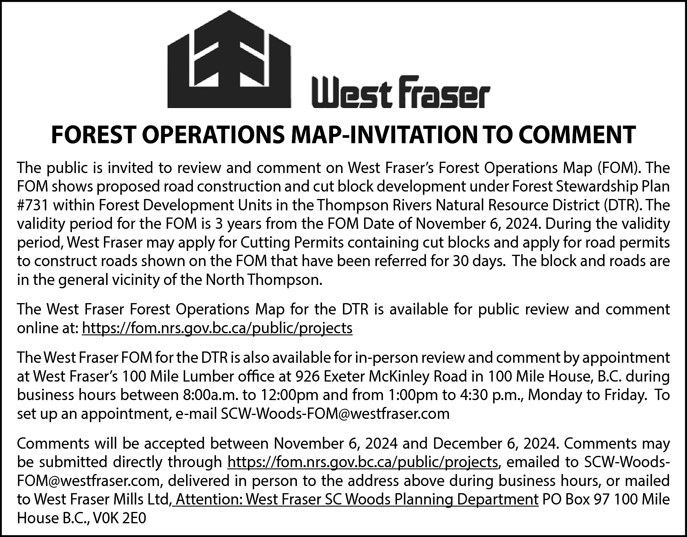 FOREST OPERATIONS MAP-INVITATION TO COMMENT  FOREST OPERATIONS MAP-INVITATION TO COMMENT  The public is invited to review and comment on West Fraser’s Forest Operations Map (FOM). The  FOM shows proposed road construction and cut block development under Forest Stewardship Plan  #731 within Forest Development Units in the Thompson Rivers Natural Resource District (DTR). The  validity period for the FOM is 3 years from the FOM Date of November 6, 2024. During the validity  period, West Fraser may apply for Cutting Permits containing cut blocks and apply for road permits  to construct roads shown on the FOM that have been referred for 30 days. The block and roads are  in the general vicinity of the North Thompson.  The West Fraser Forest Operations Map for the DTR is available for public review and comment  online at: https://fom.nrs.gov.bc.ca/public/projects  The West Fraser FOM for the DTR is also available for in-person review and comment by appointment  at West Fraser’s 100 Mile Lumber office at 926 Exeter McKinley Road in 100 Mile House, B.C. during  business hours between 8:00a.m. to 12:00pm and from 1:00pm to 4:30 p.m., Monday to Friday. To  set up an appointment, e-mail SCW-Woods-FOM@westfraser.com  Comments will be accepted between November 6, 2024 and December 6, 2024. Comments may  be submitted directly through https://fom.nrs.gov.bc.ca/public/projects, emailed to SCW-WoodsFOM@westfraser.com, delivered in person to the address above during business hours, or mailed  to West Fraser Mills Ltd, Attention: West Fraser SC Woods Planning Department PO Box 97 100 Mile  House B.C., V0K 2E0    