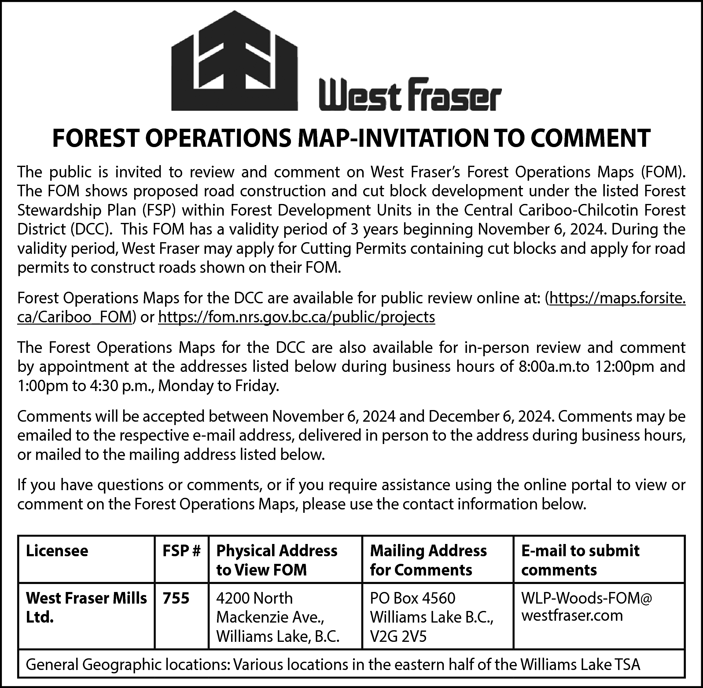 FOREST OPERATIONS MAP-INVITATION TO COMMENT  FOREST OPERATIONS MAP-INVITATION TO COMMENT  The public is invited to review and comment on West Fraser’s Forest Operations Maps (FOM).  The FOM shows proposed road construction and cut block development under the listed Forest  Stewardship Plan (FSP) within Forest Development Units in the Central Cariboo-Chilcotin Forest  District (DCC). This FOM has a validity period of 3 years beginning November 6, 2024. During the  validity period, West Fraser may apply for Cutting Permits containing cut blocks and apply for road  permits to construct roads shown on their FOM.  Forest Operations Maps for the DCC are available for public review online at: (https://maps.forsite.  ca/Cariboo_FOM) or https://fom.nrs.gov.bc.ca/public/projects  The Forest Operations Maps for the DCC are also available for in-person review and comment  by appointment at the addresses listed below during business hours of 8:00a.m.to 12:00pm and  1:00pm to 4:30 p.m., Monday to Friday.  Comments will be accepted between November 6, 2024 and December 6, 2024. Comments may be  emailed to the respective e-mail address, delivered in person to the address during business hours,  or mailed to the mailing address listed below.  If you have questions or comments, or if you require assistance using the online portal to view or  comment on the Forest Operations Maps, please use the contact information below.  Licensee    FSP # Physical Address  to View FOM    West Fraser Mills 755  Ltd.    4200 North  Mackenzie Ave.,  Williams Lake, B.C.    Mailing Address  for Comments    E-mail to submit  comments    PO Box 4560  Williams Lake B.C.,  V2G 2V5    WLP-Woods-FOM@  westfraser.com    General Geographic locations: Various locations in the eastern half of the Williams Lake TSA    