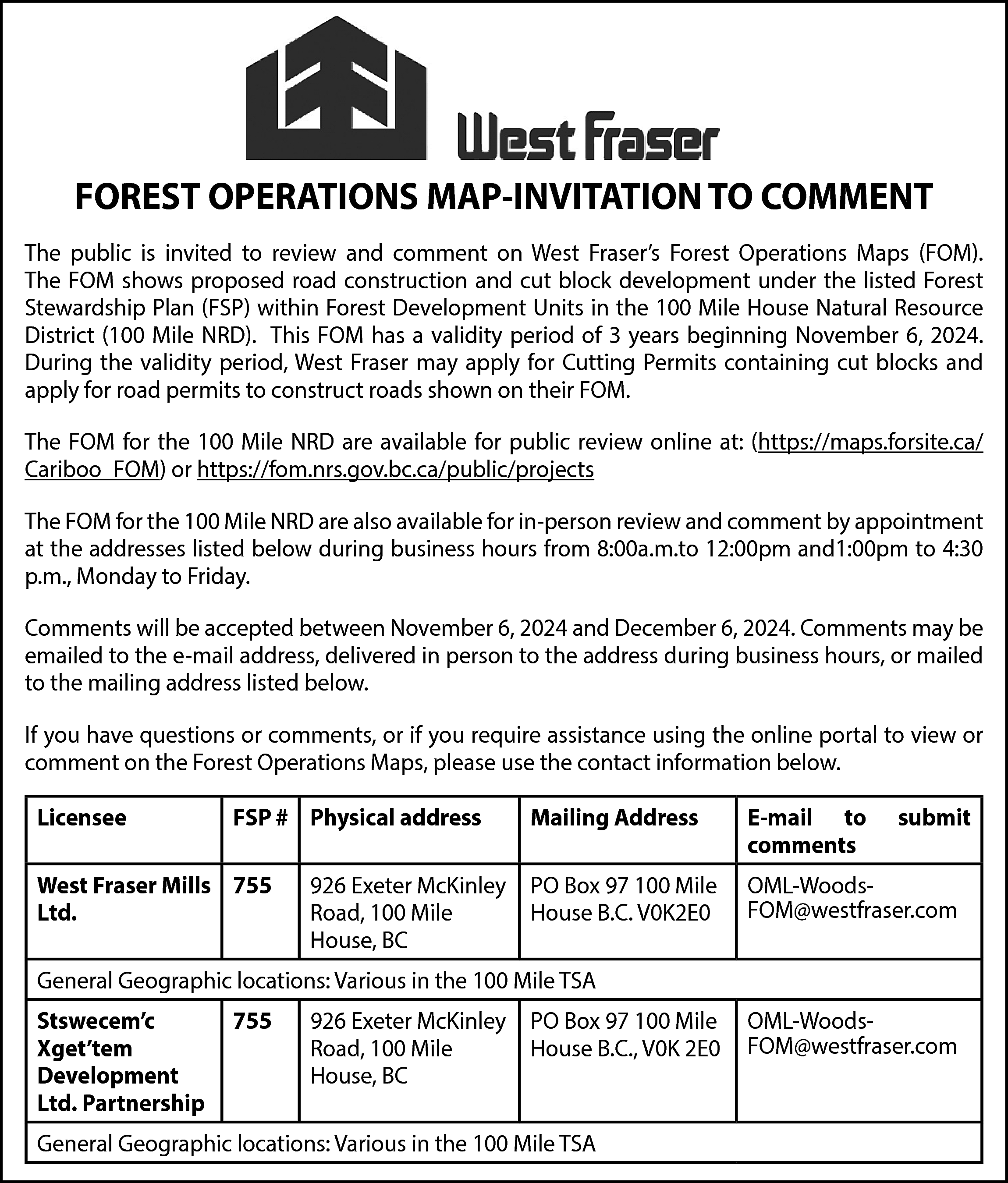 FOREST OPERATIONS MAP-INVITATION TO COMMENT  FOREST OPERATIONS MAP-INVITATION TO COMMENT  The public is invited to review and comment on West Fraser’s Forest Operations Maps (FOM).  The FOM shows proposed road construction and cut block development under the listed Forest  Stewardship Plan (FSP) within Forest Development Units in the 100 Mile House Natural Resource  District (100 Mile NRD). This FOM has a validity period of 3 years beginning November 6, 2024.  During the validity period, West Fraser may apply for Cutting Permits containing cut blocks and  apply for road permits to construct roads shown on their FOM.  The FOM for the 100 Mile NRD are available for public review online at: (https://maps.forsite.ca/  Cariboo_FOM) or https://fom.nrs.gov.bc.ca/public/projects  The FOM for the 100 Mile NRD are also available for in-person review and comment by appointment  at the addresses listed below during business hours from 8:00a.m.to 12:00pm and1:00pm to 4:30  p.m., Monday to Friday.  Comments will be accepted between November 6, 2024 and December 6, 2024. Comments may be  emailed to the e-mail address, delivered in person to the address during business hours, or mailed  to the mailing address listed below.  If you have questions or comments, or if you require assistance using the online portal to view or  comment on the Forest Operations Maps, please use the contact information below.  Licensee    FSP # Physical address    West Fraser Mills 755  Ltd.    Mailing Address    926 Exeter McKinley PO Box 97 100 Mile  Road, 100 Mile  House B.C. V0K2E0  House, BC    E-mail to  comments    submit    OML-WoodsFOM@westfraser.com    General Geographic locations: Various in the 100 Mile TSA  Stswecem’c  Xget’tem  Development  Ltd. Partnership    755    926 Exeter McKinley PO Box 97 100 Mile  Road, 100 Mile  House B.C., V0K 2E0  House, BC    General Geographic locations: Various in the 100 Mile TSA    OML-WoodsFOM@westfraser.com    