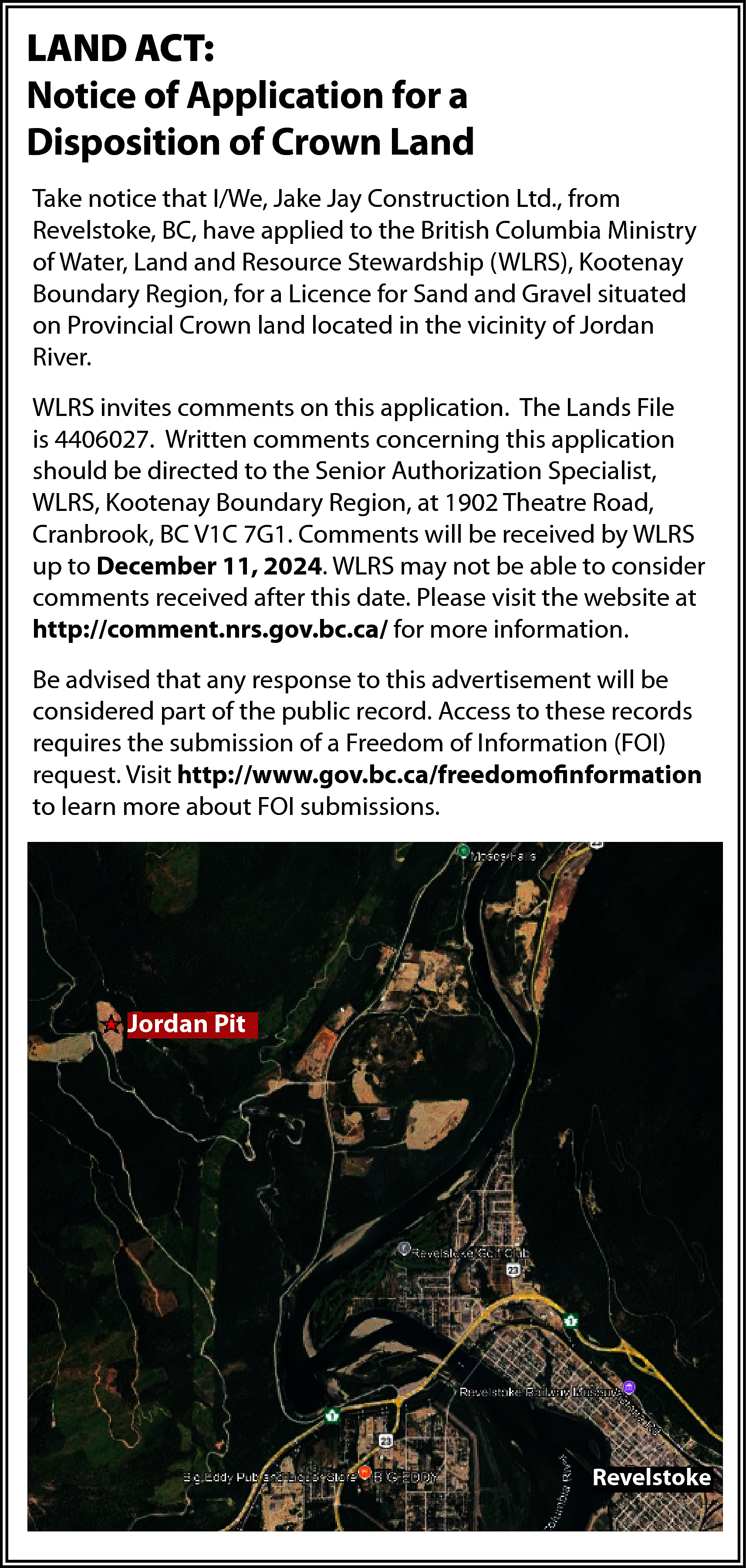 LAND ACT: <br>Notice of Application  LAND ACT:  Notice of Application for a  Disposition of Crown Land  Take notice that I/We, Jake Jay Construction Ltd., from  Revelstoke, BC, have applied to the British Columbia Ministry  of Water, Land and Resource Stewardship (WLRS), Kootenay  Boundary Region, for a Licence for Sand and Gravel situated  on Provincial Crown land located in the vicinity of Jordan  River.  WLRS invites comments on this application. The Lands File  is 4406027. Written comments concerning this application  should be directed to the Senior Authorization Specialist,  WLRS, Kootenay Boundary Region, at 1902 Theatre Road,  Cranbrook, BC V1C 7G1. Comments will be received by WLRS  up to December 11, 2024. WLRS may not be able to consider  comments received after this date. Please visit the website at  http://comment.nrs.gov.bc.ca/ for more information.  Be advised that any response to this advertisement will be  considered part of the public record. Access to these records  requires the submission of a Freedom of Information (FOI)  request. Visit http://www.gov.bc.ca/freedomofinformation  to learn more about FOI submissions.    Jordan Pit    Revelstoke    