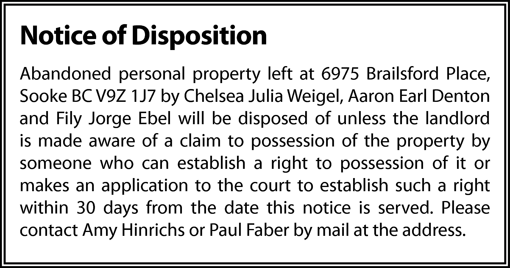 Notice of Disposition <br>Abandoned personal  Notice of Disposition  Abandoned personal property left at 6975 Brailsford Place,  Sooke BC V9Z 1J7 by Chelsea Julia Weigel, Aaron Earl Denton  and Fily Jorge Ebel will be disposed of unless the landlord  is made aware of a claim to possession of the property by  someone who can establish a right to possession of it or  makes an application to the court to establish such a right  within 30 days from the date this notice is served. Please  contact Amy Hinrichs or Paul Faber by mail at the address.    