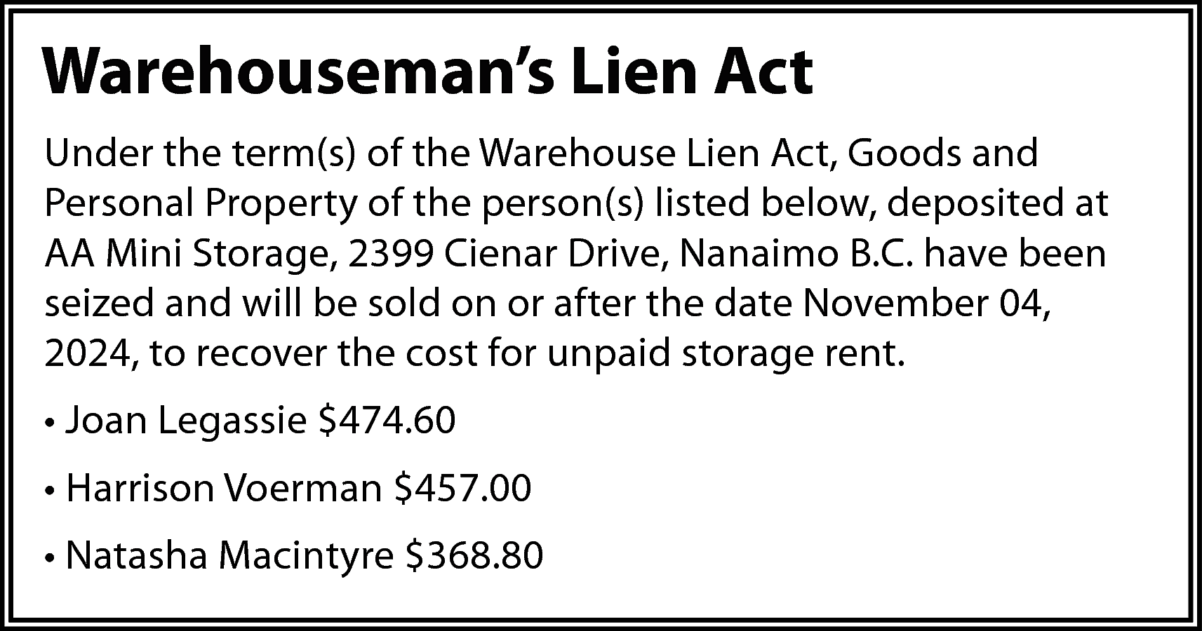 Warehouseman’s Lien Act <br>Under the  Warehouseman’s Lien Act  Under the term(s) of the Warehouse Lien Act, Goods and  Personal Property of the person(s) listed below, deposited at  AA Mini Storage, 2399 Cienar Drive, Nanaimo B.C. have been  seized and will be sold on or after the date November 04,  2024, to recover the cost for unpaid storage rent.  • Joan Legassie $474.60  • Harrison Voerman $457.00  • Natasha Macintyre $368.80    