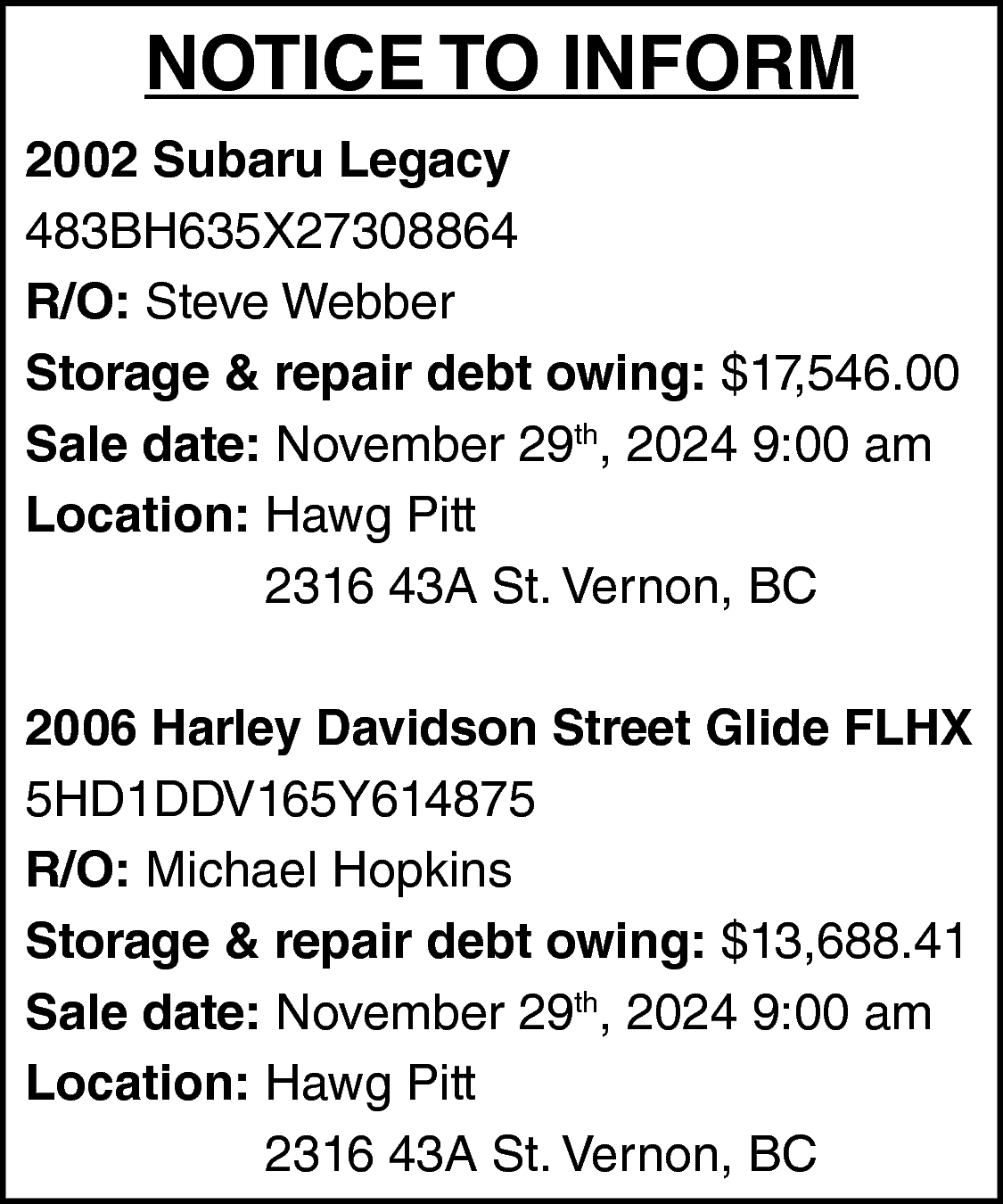 NOTICE TO INFORM <br>2002 Subaru  NOTICE TO INFORM  2002 Subaru Legacy  483BH635X27308864  R/O: Steve Webber  Storage & repair debt owing: $17,546.00  Sale date: November 29th, 2024 9:00 am  Location: Hawg Pitt  2316 43A St. Vernon, BC  2006 Harley Davidson Street Glide FLHX  5HD1DDV165Y614875  R/O: Michael Hopkins  Storage & repair debt owing: $13,688.41  Sale date: November 29th, 2024 9:00 am  Location: Hawg Pitt  2316 43A St. Vernon, BC    