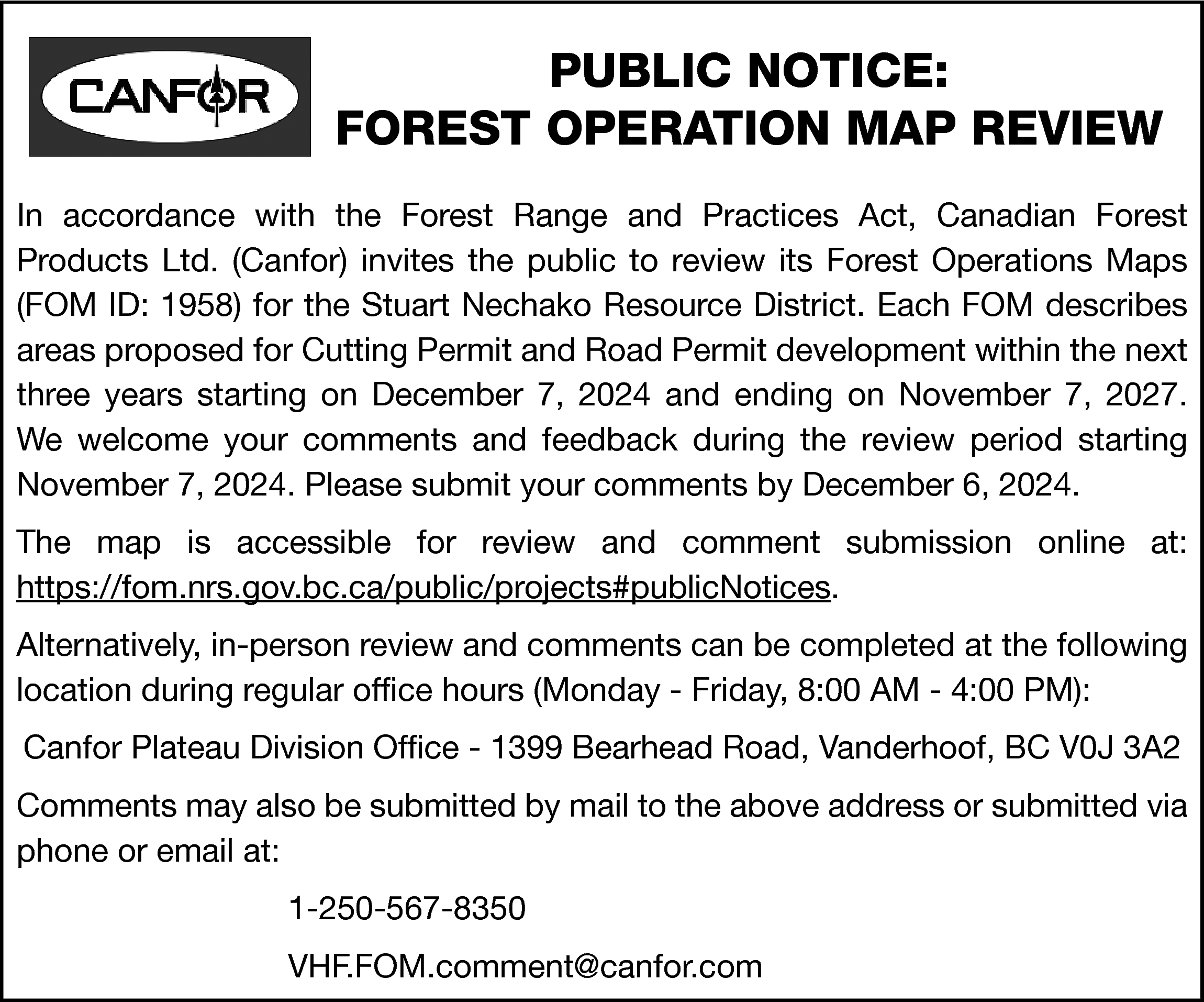 PUBLIC NOTICE: <br>FOREST OPERATION MAP  PUBLIC NOTICE:  FOREST OPERATION MAP REVIEW  In accordance with the Forest Range and Practices Act, Canadian Forest  Products Ltd. (Canfor) invites the public to review its Forest Operations Maps  (FOM ID: 1958) for the Stuart Nechako Resource District. Each FOM describes  areas proposed for Cutting Permit and Road Permit development within the next  three years starting on December 7, 2024 and ending on November 7, 2027.  We welcome your comments and feedback during the review period starting  November 7, 2024. Please submit your comments by December 6, 2024.  The map is accessible for review and comment submission online at:  https://fom.nrs.gov.bc.ca/public/projects#publicNotices.  Alternatively, in-person review and comments can be completed at the following  location during regular office hours (Monday - Friday, 8:00 AM - 4:00 PM):  Canfor Plateau Division Office - 1399 Bearhead Road, Vanderhoof, BC V0J 3A2  Comments may also be submitted by mail to the above address or submitted via  phone or email at:  1-250-567-8350  VHF.FOM.comment@canfor.com    