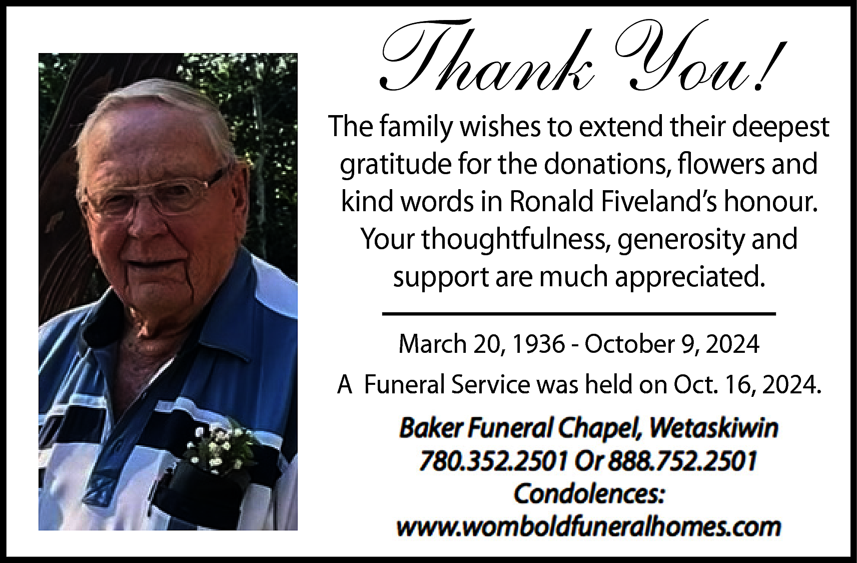 Thank You! <br> <br>The family  Thank You!    The family wishes to extend their deepest  gratitude for the donations, flowers and  kind words in Ronald Fiveland’s honour.  Your thoughtfulness, generosity and  support are much appreciated.  March 20, 1936 - October 9, 2024  A Funeral Service was held on Oct. 16, 2024.    