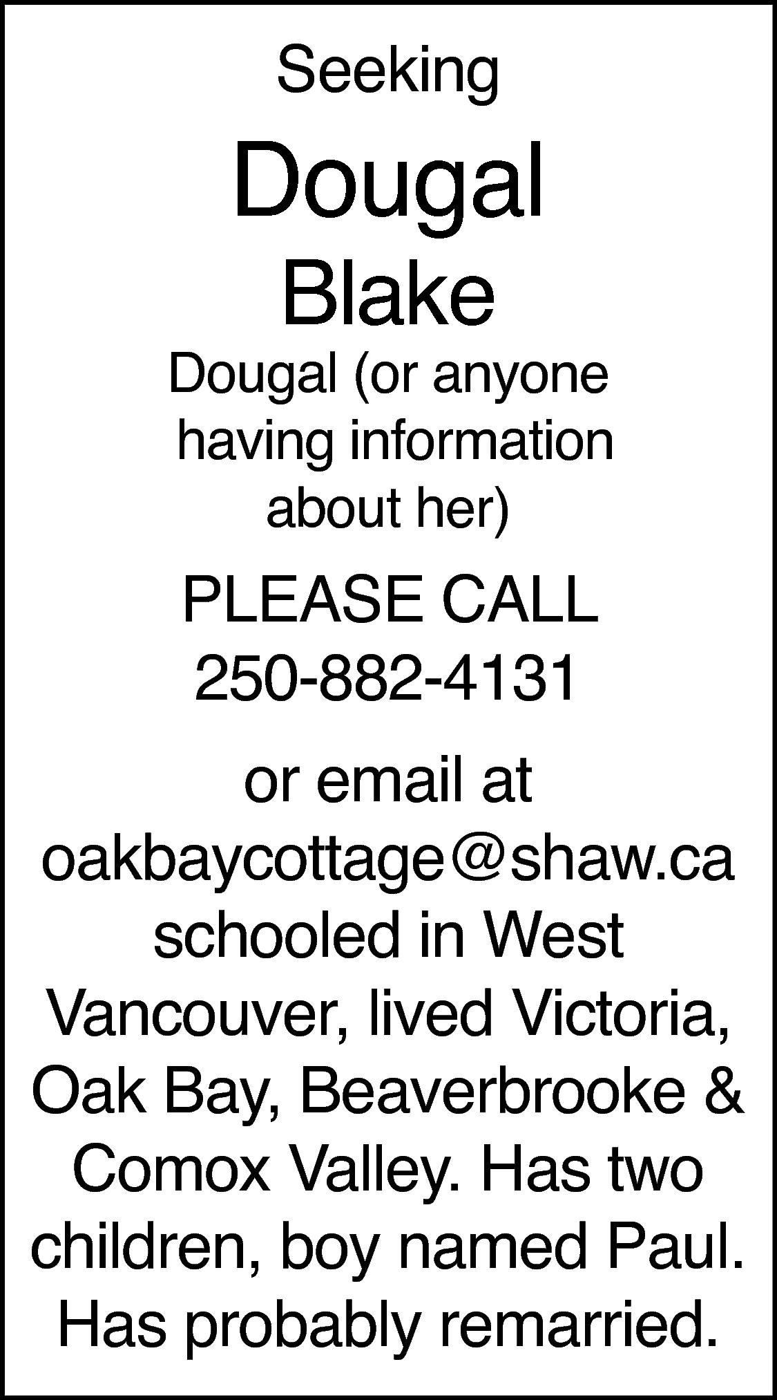 Seeking <br> <br>Dougal <br>Blake <br>  Seeking    Dougal  Blake    Dougal (or anyone  having information  about her)    PLEASE CALL  250-882-4131    or email at  oakbaycottage@shaw.ca  schooled in West  Vancouver, lived Victoria,  Oak Bay, Beaverbrooke &  Comox Valley. Has two  children, boy named Paul.  Has probably remarried.    