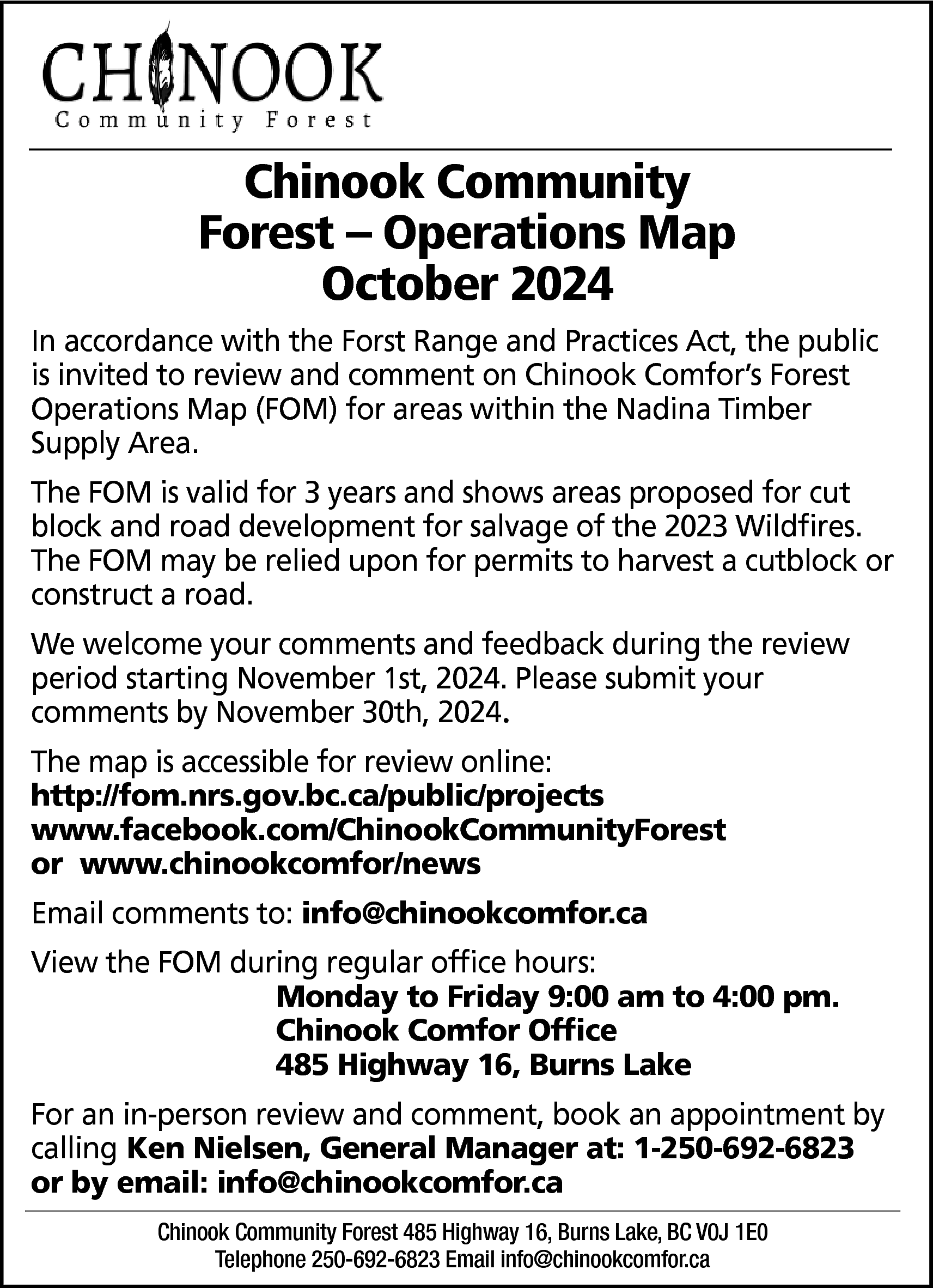 Chinook Community <br>Forest – Operations  Chinook Community  Forest – Operations Map  October 2024  In accordance with the Forst Range and Practices Act, the public  is invited to review and comment on Chinook Comfor’s Forest  Operations Map (FOM) for areas within the Nadina Timber  Supply Area.  The FOM is valid for 3 years and shows areas proposed for cut  block and road development for salvage of the 2023 Wildfires.  The FOM may be relied upon for permits to harvest a cutblock or  construct a road.  We welcome your comments and feedback during the review  period starting November 1st, 2024. Please submit your  comments by November 30th, 2024.  The map is accessible for review online:  http://fom.nrs.gov.bc.ca/public/projects  www.facebook.com/ChinookCommunityForest  or www.chinookcomfor/news  Email comments to: info@chinookcomfor.ca  View the FOM during regular office hours:  Monday to Friday 9:00 am to 4:00 pm.  Chinook Comfor Office  485 Highway 16, Burns Lake  For an in-person review and comment, book an appointment by  calling Ken Nielsen, General Manager at: 1-250-692-6823  or by email: info@chinookcomfor.ca  Chinook Community Forest 485 Highway 16, Burns Lake, BC V0J 1E0  Telephone 250-692-6823 Email info@chinookcomfor.ca    